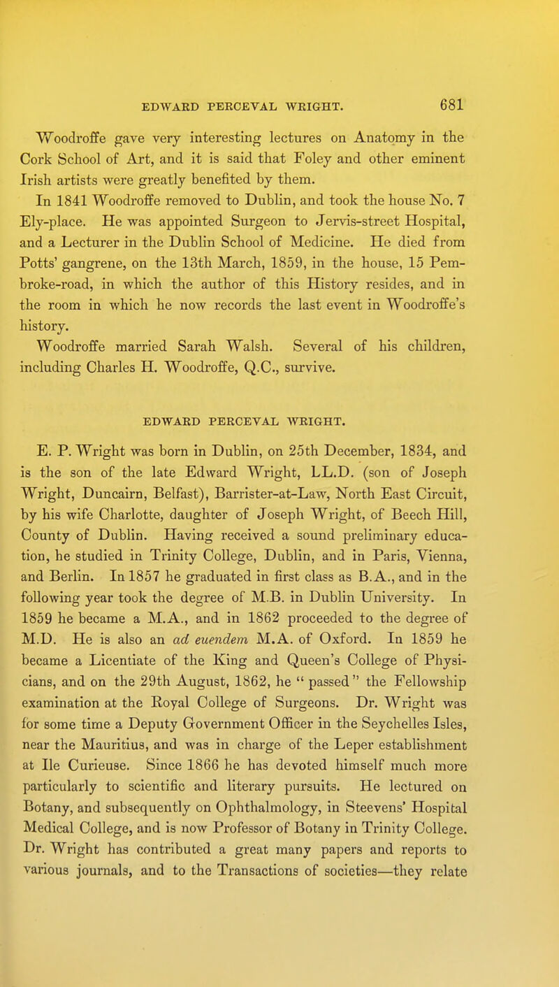 Woodroffe gave very interesting lectures on Anatomy in the Cork School of Art, and it is said that Foley and other eminent Irish artists were greatly benefited by them. In 1841 Woodroffe removed to Dublin, and took the house No. 7 Ely-place. He was appointed Surgeon to Jervis-street Hospital, and a Lecturer in the Dublin School of Medicine. He died from Potts' gangrene, on the 13th March, 1859, in the house, 15 Pem- broke-road, in which the author of this History resides, and in the room in which he now records the last event in Woodroffe's history. Woodroffe married Sarah Walsh. Several of his children, including Charles H. Woodroffe, Q.C., survive. EDWARD PERCEVAL WRIGHT. E. P. Wright was born in Dublin, on 25th December, 1834, and is the son of the late Edward Wright, LL.D. (son of Joseph Wright, Duncairn, Belfast), Barrister-at-Law, North East Circuit, by his wife Charlotte, daughter of Joseph Wright, of Beech Hill, County of Dublin. Having received a sound preliminary educa- tion, he studied in Trinity College, Dublin, and in Paris, Vienna, and Berlin. In 1857 he graduated in first class as B. A., and in the following year took the degree of M.B. in Dublin University. In 1859 he became a M.A., and in 1862 proceeded to the degree of M.D. He is also an ad euendem M.A. of Oxford. In 1859 he became a Licentiate of the King and Queen's College of Physi- cians, and on the 29th August, 1862, he  passed the Fellowship examination at the Royal College of Surgeons. Dr. Wright was for some time a Deputy Government Officer in the Seychelles Isles, near the Mauritius, and was in charge of the Leper establishment at He Curieuse. Since 1866 he has devoted himself much more particularly to scientific and literary pursuits. He lectured on Botany, and subsequently on Ophthalmology, in Steevens' Hospital Medical College, and is now Professor of Botany in Trinity College. Dr. Wright has contributed a great many papers and reports to various journals, and to the Transactions of societies—they relate