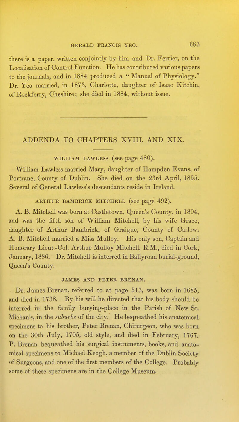 there is a paper, written conjointly by him and Dr. Ferrier, on the Localisation of Control Function. He has contributed various papers to the journals, and in 1884 produced a  Manual of Physiology. Dr. Yeo married, in 1873, Charlotte, daughter of Isaac Kitchin, of Rockferry, Cheshire; she died in 1884, without issue. ADDENDA TO CHAPTERS XVIII. AND XIX. william lawless (see page 480). William Lawless married Mary, daughter of Hampden Evans, of Portrane, County of Dublin. She died on the 23rd April, 1855. Several of General Lawless's descendants reside in Ireland. ARTHUR BAMBRICK MITCHELL (see page 492). A. B. Mitchell was born at Castletown, Queen's County, in 1804, and was the fifth son of William Mitchell, by his wife Grace, daughter of Arthur Bambrick, of Graigue, County of Carlow. A. B. Mitchell married a Miss Mulloy. His only son, Captain and Honorary Lieut.-Col. Arthur Mulloy Mitchell, R.M., died in Cork, January, 1886. Dr. Mitchell is interred in Ballyroan burial-ground, Queen's County. JAMES AND PETER BRENAN. Dr. James Brenan, referred to at page 513, was born in 1685, and died in 1738. By his will he directed that his body should be interred in the family burying-place in the Parish of New St. Michan's, in the suburbs of the city. He bequeathed his anatomical specimens to his brother, Peter Brenan, Chirurgeon, who was born on the 30th July, 1705, old style, and died in February, 1767. P. Brenan bequeathed his surgical instruments, books, and anato- mical specimens to Michael Keogh, a member of the Dublin Society of Surgeons, and one of the first members of the College. Probably some of these specimens are in the College Museum.