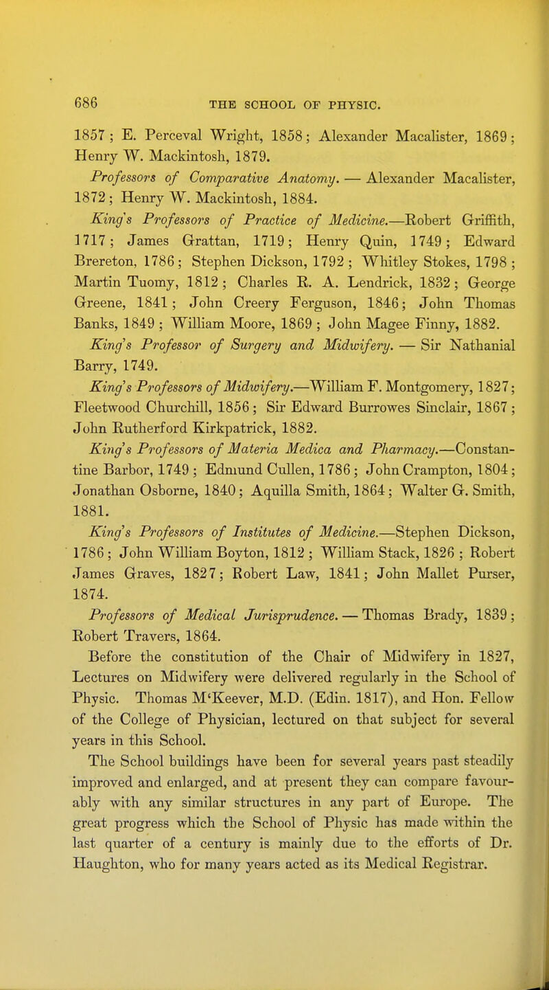 1857 ; E. Perceval Wright, 1858; Alexander Macalister, 1869; Henry W. Mackintosh, 1879. Professors of Comparative Anatomy. — Alexander Macalister, 1872; Henry W. Mackintosh, 1884. Kings Professors of Practice of Medicine.—Robert Griffith, 1717; James Grattan, 1719; Henry Quin, 1749; Edward Brereton, 1786; Stephen Dickson, 1792 ; Whitley Stokes, 1798 ; Martin Tuomy, 1812; Charles R. A. Lendrick, 1832; George Greene, 1841; John Creery Ferguson, 1846; John Thomas Banks, 1849 ; William Moore, 1869 ; John Magee Finny, 1882. King's Professor of Surgery and Midwifery. — Sir Nathanial Barry, 1749. King's Professors of Midwifery.—William F. Montgomery, 1827; Fleetwood Churchill, 1856; Sir Edward Burrowes Sinclair, 1867 ; John Rutherford Kirkpatrick, 1882. King's Professors of Materia Medica and Pharmacy.—Constan- tine Barbor, 1749 ; Edmund Cullen, 1786; John Crampton, 1804; Jonathan Osborne, 1840; Aquilla Smith, 1864; Walter G. Smith, 1881. King's Professors of Institutes of Medicine.—Stephen Dickson, 1786 ; John William Boyton, 1812 ; William Stack, 1826 ; Robert James Graves, 1827; Robert Law, 1841; John Mallet Purser, 1874. Professors of Medical Jurisprudence. — Thomas Brady, 1839; Robert Travers, 1864. Before the constitution of the Chair of Midwifery in 1827, Lectures on Midwifery were delivered regularly in the School of Physic. Thomas M'Keever, M.D. (Edin. 1817), and Hon. Fellow of the College of Physician, lectured on that subject for several years in this School. The School buildings have been for several years past steadily improved and enlarged, and at present they can compare favour- ably with any similar structures in any part of Europe. The great progress which the School of Physic has made within the last quarter of a century is mainly due to the efforts of Dr. Haughton, who for many years acted as its Medical Registrar.