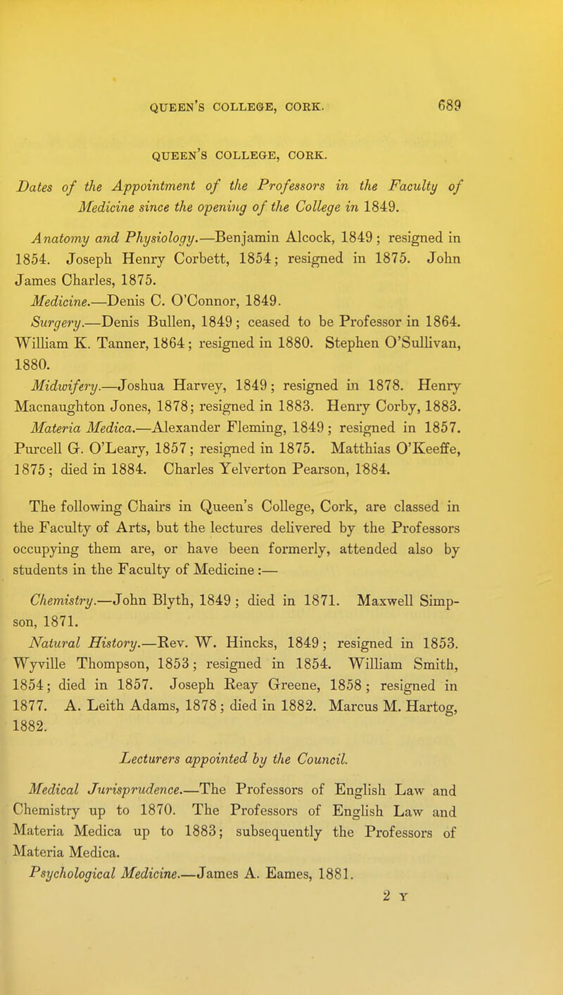 queen's college, cork. Dates of the Appointment of the Professors in the Faculty of Medicine since the opening of the College in 1849. Anatomy and Physiology.—Benjamin Alcock, 1849 ; resigned in 1854. Joseph Henry Corbett, 1854; resigned in 1875. John James Charles, 1875. Medicine.—Denis C. O'Connor, 1849. Surgery.—Denis Bullen, 1849; ceased to be Professor in 1864. William K. Tanner, 1864; resigned in 1880. Stephen O'Sullivan, 1880. Midwifery.—Joshua Harvey, 1849; resigned in 1878. Henry Macnaughton Jones, 1878; resigned in 1883. Henry Corby, 1883. Materia Medica.—Alexander Fleming, 1849; resigned in 1857. Purcell Gr. O'Leary, 1857; resigned in 1875. Matthias O'Keeffe, 1875; died in 1884. Charles Yelverton Pearson, 1884. The following Chairs in Queen's College, Cork, are classed in the Faculty of Arts, but the lectures delivered by the Professors occupying them are, or have been formerly, attended also by students in the Faculty of Medicine:— Chemistry.—John Blyth, 1849 ; died in 1871. Maxwell Simp- son, 1871. Natural History.—Rev. W. Hincks, 1849; resigned in 1853. Wyville Thompson, 1853; resigned in 1854. William Smith, 1854; died in 1857. Joseph Reay Greene, 1858 ; resigned in 1877. A. Leith Adams, 1878 ; died in 1882. Marcus M. Hartog, 1882. Lecturers appointed by the Council. Medical Jurisprudence.—The Professors of English Law and Chemistry up to 1870. The Professors of English Law and Materia Medica up to 1883; subsequently the Professors of Materia Medica. Psychological Medicine.—James A. Eames, 1881. 2 Y