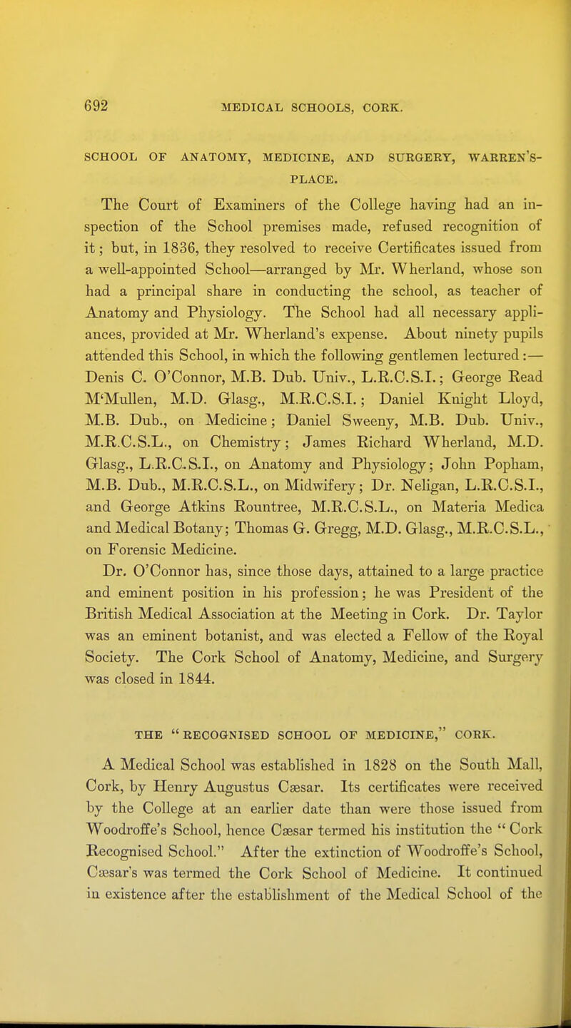 MEDICAL SCHOOLS, CORK. SCHOOL OF ANATOMY, MEDICINE, AND SURGERY, WARREN'S- PLACE. The Court of Examiners of the College having had an in- spection of the School premises made, refused recognition of it; but, in 1836, they resolved to receive Certificates issued from a well-appointed School—arranged by Mr. Wherland, whose son had a principal share in conducting the school, as teacher of Anatomy and Physiology. The School had all necessary appli- ances, provided at Mr. Wherland's expense. About ninety pupils attended this School, in which the following gentlemen lectured:— Denis C. O'Connor, M.B. Dub. Univ., L.R.C.S.I.; George Read M'Mullen, M.D. Glasg., M.R.C.S.I.; Daniel Knight Lloyd, M.B. Dub., on Medicine; Daniel Sweeny, M.B. Dub. Univ., M.R.C.S.L., on Chemistry; James Richard Wherland, M.D. Glasg., L.R.C-S.I., on Anatomy and Physiology; John Popham, M.B. Dub., M.R.C.S.L., on Midwifery; Dr. Neligan, L.R.C.S.I., and George Atkins Rountree, M.R.C.S.L., on Materia Medica and Medical Botany; Thomas G. Gregg, M.D. Glasg., M.R.C.S.L., on Forensic Medicine. Dr. O'Connor has, since those days, attained to a large practice and eminent position in his profession; he was President of the British Medical Association at the Meeting in Cork. Dr. Taylor was an eminent botanist, and was elected a Fellow of the Royal Society. The Cork School of Anatomy, Medicine, and Surgery was closed in 1844. THE RECOGNISED SCHOOL OF MEDICINE, CORK. A Medical School was established in 1828 on the South Mall, Cork, by Henry Augustus Caesar. Its certificates were received by the College at an earlier date than were those issued from Woodroffe's School, hence Caesar termed his institution the  Cork Recognised School. After the extinction of Woodroffe's School, Caisar's was termed the Cork School of Medicine. It continued in existence after the establishment of the Medical School of the