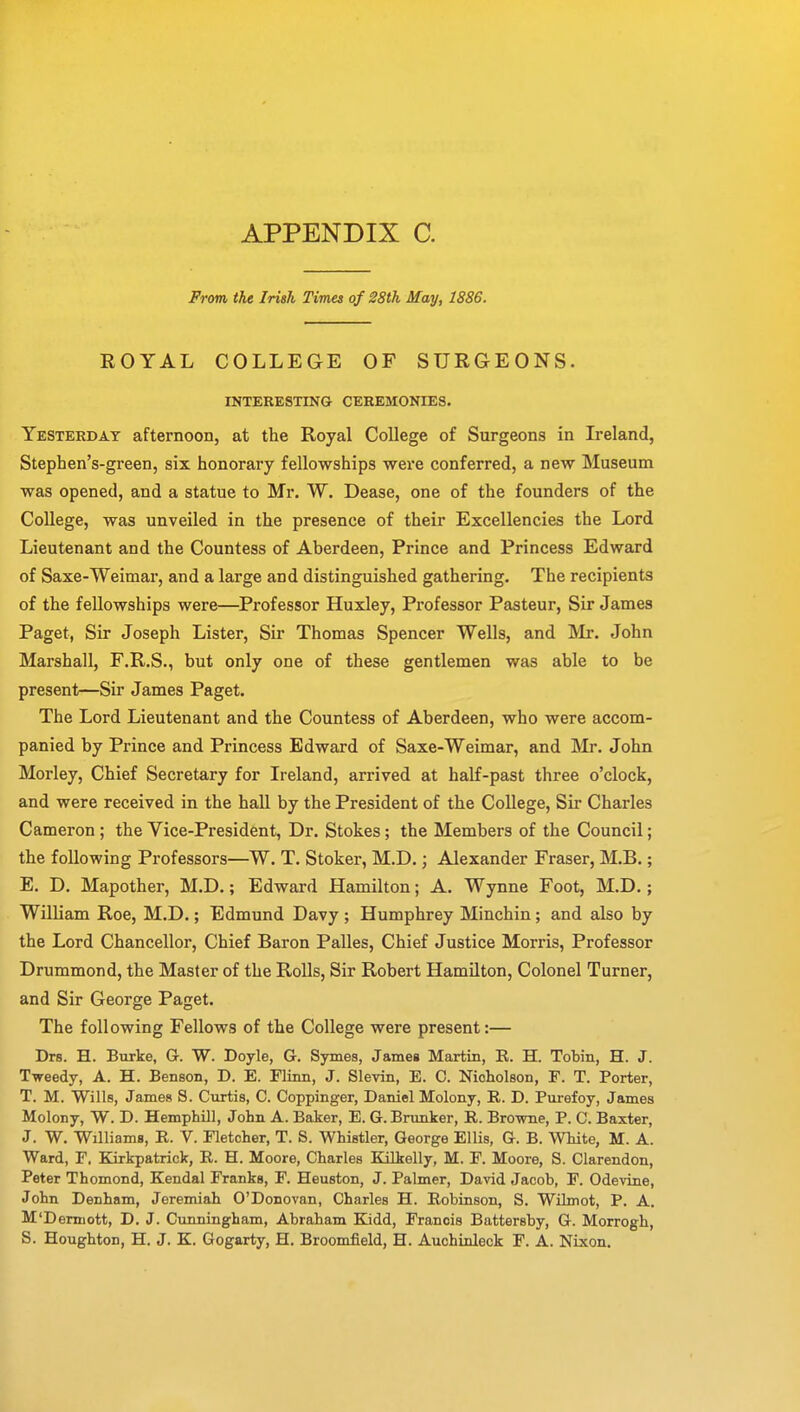 From the Irish Times of 28th May, 1886. ROYAL COLLEGE OF SURGEONS. INTERESTING CEREMONIES. Yesterday afternoon, at the Royal College of Surgeons in Ireland, Stephen's-green, six honorary fellowships were conferred, a new Museum was opened, and a statue to Mr. W. Dease, one of the founders of the College, was unveiled in the presence of their Excellencies the Lord Lieutenant and the Countess of Aberdeen, Prince and Princess Edward of Saxe-Weimar, and a large and distinguished gathering. The recipients of the fellowships were—Professor Huxley, Professor Pasteur, Sir James Paget, Sir Joseph Lister, Sir Thomas Spencer Wells, and Mr. John Marshall, F.R.S., but only one of these gentlemen was able to be present—Sir James Paget. The Lord Lieutenant and the Countess of Aberdeen, who were accom- panied by Prince and Princess Edward of Saxe-Weimar, and Mr. John Morley, Chief Secretary for Ireland, arrived at half-past three o'clock, and were received in the hall by the President of the College, Sir Charles Cameron; the Vice-President, Dr. Stokes; the Members of the Council; the following Professors—W. T. Stoker, M.D.; Alexander Fraser, M.B.; E. D. Mapother, M.D.; Edward Hamilton; A. Wynne Foot, M.D.; William Roe, M.D.; Edmund Davy ; Humphrey Minchin; and also by the Lord Chancellor, Chief Baron Palles, Chief Justice Morris, Professor Drummond, the Master of the Rolls, Sir Robert Hamilton, Colonel Turner, and Sir George Paget. The following Fellows of the College were present:— Drs. H. Burke, G. W. Doyle, G. Symes, James Martin, E. H. Tobin, H. J. Tweedy, A. H. Benson, D. E. Flinn, J. Slevin, E. C. Nicholson, F. T. Porter, T. M. Wills, James S. Curtis, C. Coppinger, Daniel Molony, R. D. Purefoy, James Molony, W. D. Hemphill, John A. Baker, E. G. Brunker, R. Browne, P. C. Baxter, J. W. Williams, R. V. Fletcher, T. S. Whistler, George Ellis, G. B. White, M. A. Ward, F. Kirkpatrick, R. H. Moore, Charles Kilkelly, M. F. Moore, S. Clarendon, Peter Thomond, Kendal Franks, F. Heuston, J. Palmer, David Jacob, F. Odevine, John Denham, Jeremiah O'Donovan, Charles H. Robinson, S. Wilmot, P. A. M'Denuott, D. J. Cunningham, Abraham Kidd, Francis Battersby, G. Morrogh, S. Houghton, H. J. K. Gogarty, H. Broomfield, H. Auchinleck F. A. Nixon.