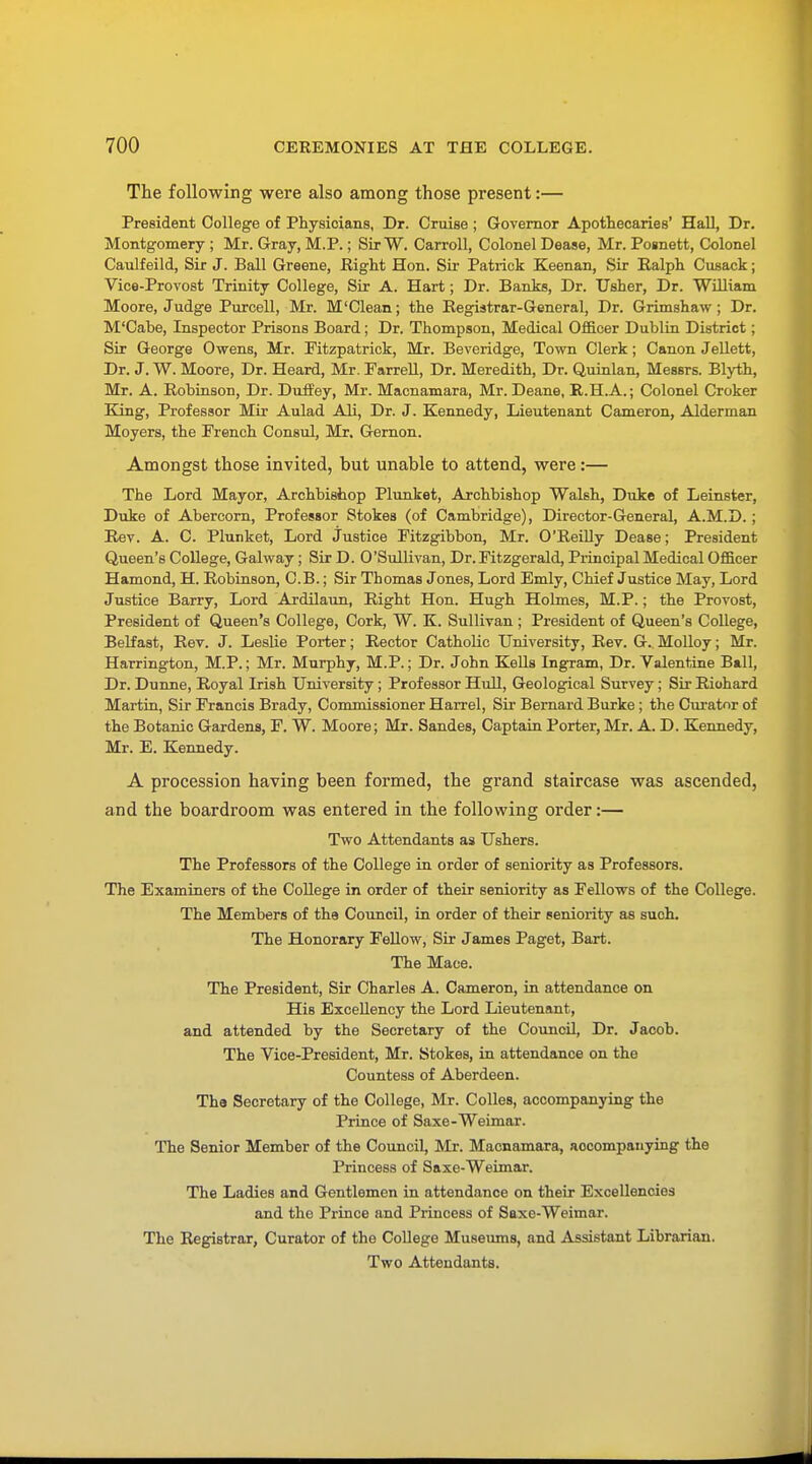 The following were also among those present:— President College of Physicians, Dr. Cruise ; Governor Apothecaries' Hall, Dr. Montgomery ; Mr. Gray, M.P.; Sir W. Carroll, Colonel Dease, Mr. Posnett, Colonel Caulfeild, Sir J. Ball Greene, Right Hon. Sir Patrick Keenan, Sir Ralph Cusack; Vice-Provost Trinity College, Sir A. Hart; Dr. Banks, Dr. Usher, Dr. William Moore, Judge Purcell, Mr. M'Clean; the Registrar-General, Dr. Grimshaw ; Dr. M'Cabe, Inspector Prisons Board; Dr. Thompson, Medical Officer Dublin District; Sir George Owens, Mr. Fitzpatrick, Mr. Beveridge, Town Clerk; Canon Jellett, Dr. J. W. Moore, Dr. Heard, Mr. Farrell, Dr. Meredith, Dr. Quinlan, Messrs. Blyth, Mr. A. Robinson, Dr. Duffey, Mr. Macnamara, Mr. Deane, R.H.A.; Colonel Croker King, Professor Mir Aulad Ali, Dr. J. Kennedy, Lieutenant Cameron, Alderman Moyers, the French Consul, Mr. Gernon. Amongst those invited, but unable to attend, were:— The Lord Mayor, Archbishop Plunket, Archbishop Walsh, Duke of Leinster, Duke of Abercorn, Professor Stokes (of Cambridge), Director-General, A.M.D.; Rev. A. C. Plunket, Lord justice Fitzgibbon, Mr. O'Reilly Dease; President Queen's College, Galway; Sir D. O'Sullivan, Dr.Fitzgerald, Principal Medical Officer Hamond, H. Robinson, C. B.; Sir Thomas Jones, Lord Emly, Chief Justice May, Lord Justice Barry, Lord Ardilaun, Right Hon. Hugh Holmes, M.P.; the Provost, President of Queen's College, Cork, W. K. Sullivan ; President of Queen's College, Belfast, Rev. J. Leslie Porter; Rector Catholic University, Rev. G. Molloy; Mr. Harrington, M.P.; Mr. Murphy, M.P.; Dr. John Kells Ingram, Dr. Valentine Ball, Dr. Dunne, Royal Irish University; Professor Hull, Geological Survey; Sir Richard Martin, Sir Francis Brady, Commissioner Harrel, Sir Bernard Burke; the Curator of the Botanic Gardens, F. W. Moore; Mr. Sandes, Captain Porter, Mr. A. D. Kennedy, Mr. E. Kennedy. A procession having been formed, the grand staircase was ascended, and the boardroom was entered in the following order:— Two Attendants as Ushers. The Professors of the College in order of seniority as Professors. The Examiners of the College in order of their seniority as Fellows of the College. The Members of the Council, in order of their seniority as such. The Honorary Fellow, Sir James Paget, Bart. The Mace. The President, Sir Charles A. Cameron, in attendance on His Excellency the Lord Lieutenant, and attended by the Secretary of the Council, Dr. Jacob. The Vice-President, Mr. Stokes, in attendance on the Countess of Aberdeen. Tha Secretary of the College, Mr. Colles, accompanying the Prince of Saxe-Weimar. The Senior Member of the Council, Mr. Macnamara, accompanying the Princess of Saxe-Weimar. The Ladies and Gentlemen in attendance on their Excellencies and the Prince and Princess of Saxe-Weimar. The Registrar, Curator of the College Museums, and Assistant Librarian. Two Attendants.