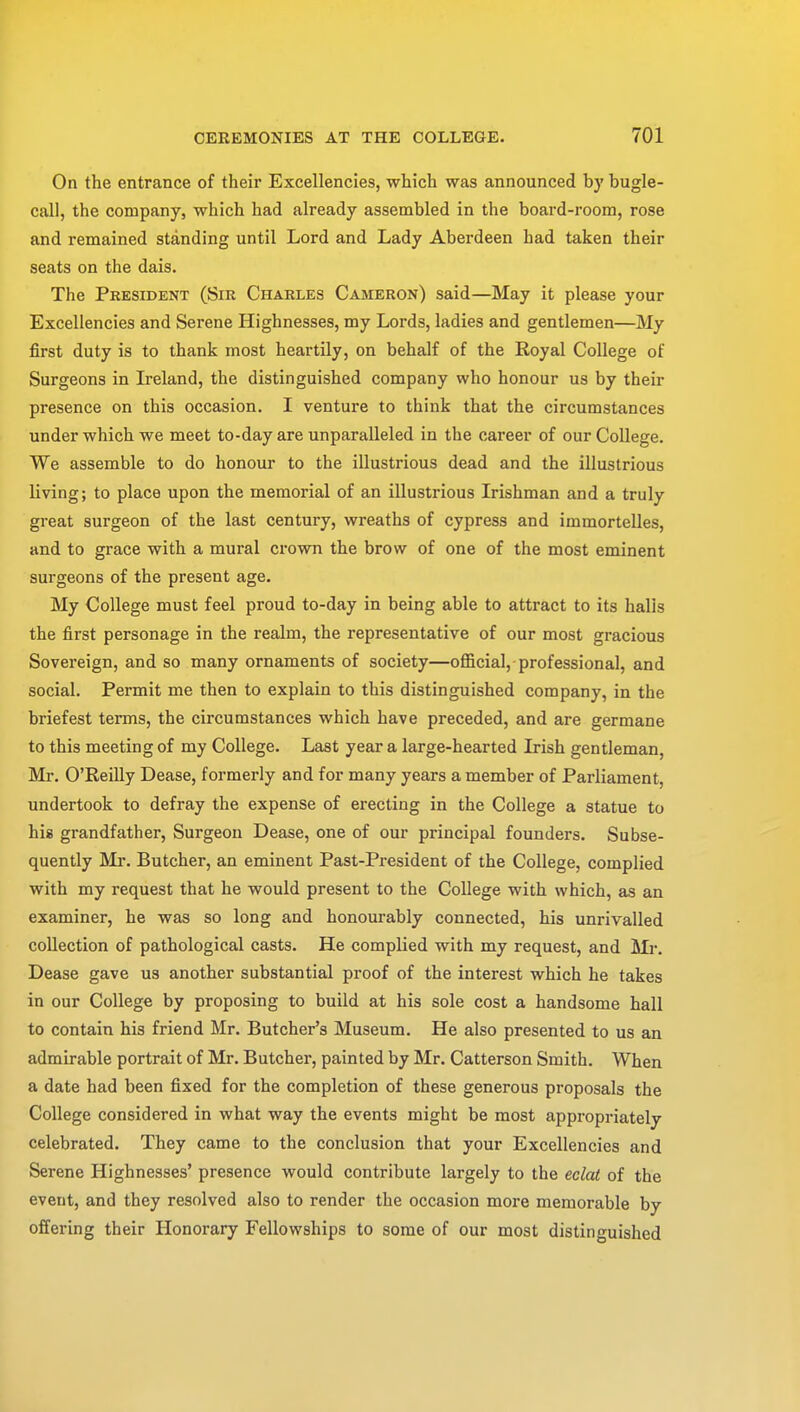 On the entrance of their Excellencies, which was announced by bugle- call, the company, which had already assembled in the board-room, rose and remained standing until Lord and Lady Aberdeen had taken their seats on the dais. The President (Sir Charles Cameron) said—May it please your Excellencies and Serene Highnesses, my Lords, ladies and gentlemen—My first duty is to thank most heartily, on behalf of the Royal College of Surgeons in Ireland, the distinguished company who honour us by their presence on this occasion. I venture to think that the circumstances under which we meet to-day are unparalleled in the career of our College. We assemble to do honour to the illustrious dead and the illustrious living; to place upon the memorial of an illustrious Irishman and a truly great surgeon of the last century, wreaths of cypress and immortelles, and to grace with a mural crown the brow of one of the most eminent surgeons of the present age. My College must feel proud to-day in being able to attract to its halis the first personage in the realm, the representative of our most gracious Sovereign, and so many ornaments of society—official, professional, and social. Permit me then to explain to this distinguished company, in the briefest terms, the circumstances which have preceded, and are germane to this meeting of my College. Last year a large-hearted Irish gentleman, Mr. O'Reilly Dease, formerly and for many years a member of Parliament, undertook to defray the expense of erecting in the College a statue to his grandfather, Surgeon Dease, one of our principal founders. Subse- quently Mr. Butcher, an eminent Past-President of the College, complied with my request that he would present to the College with which, as an examiner, he was so long and honourably connected, his unrivalled collection of pathological casts. He complied with my request, and Mr. Dease gave us another substantial proof of the interest which he takes in our College by proposing to build at his sole cost a handsome hall to contain his friend Mr. Butcher's Museum. He also presented to us an admirable portrait of Mr. Butcher, painted by Mr. Catterson Smith. When a date had been fixed for the completion of these generous proposals the College considered in what way the events might be most appropriately celebrated. They came to the conclusion that your Excellencies and Serene Highnesses' presence would contribute largely to the eclat of the event, and they resolved also to render the occasion more memorable by offering their Honorary Fellowships to some of our most distinguished