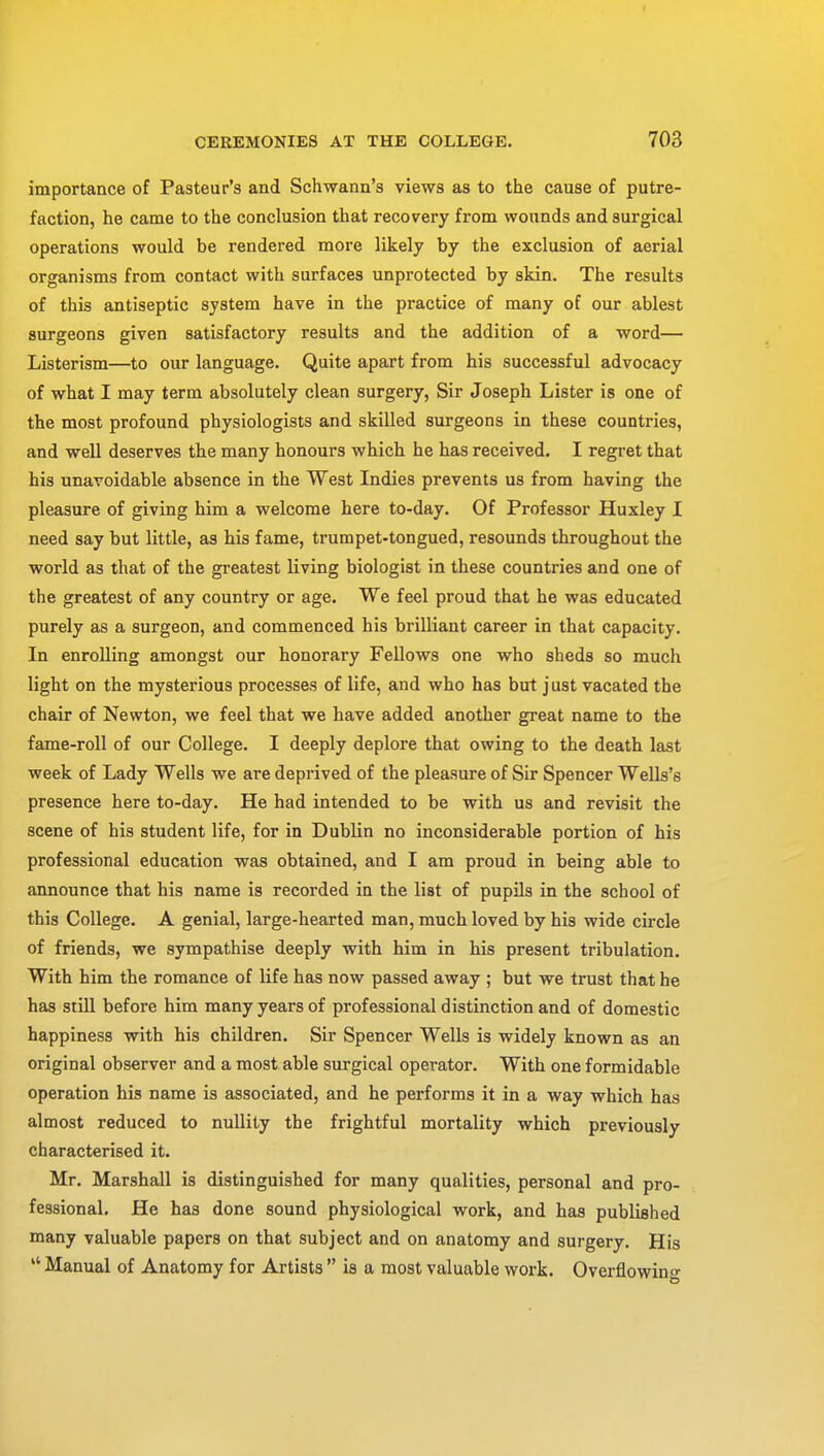 importance of Pasteur's and Schwann's views as to the cause of putre- faction, he came to the conclusion that recovery from wounds and surgical operations would be rendered more likely by the exclusion of aerial organisms from contact with surfaces unprotected by skin. The results of this antiseptic system have in the practice of many of our ablest surgeons given satisfactory results and the addition of a word— Listerism—to our language. Quite apart from his successful advocacy of what I may term absolutely clean surgery, Sir Joseph Lister is one of the most profound physiologists and skilled surgeons in these countries, and well deserves the many honours which he has received. I regret that his unavoidable absence in the West Indies prevents us from having the pleasure of giving him a welcome here to-day. Of Professor Huxley I need say but little, as his fame, trumpet-tongued, resounds throughout the world as that of the greatest living biologist in these countries and one of the greatest of any country or age. We feel proud that he was educated purely as a surgeon, and commenced his brilliant career in that capacity. In enrolling amongst our honorary Fellows one who sheds so much light on the mysterious processes of life, and who has but just vacated the chair of Newton, we feel that we have added another great name to the fame-roll of our College. I deeply deplore that owing to the death last week of Lady Wells we are deprived of the pleasure of Sir Spencer Wells's presence here to-day. He had intended to be with us and revisit the scene of his student life, for in Dublin no inconsiderable portion of his professional education was obtained, and I am proud in being able to announce that his name is recorded in the list of pupils in the school of this College. A genial, large-hearted man, much loved by his wide circle of friends, we sympathise deeply with him in his present tribulation. With him the romance of life has now passed away ; but we trust that he has still before him many years of professional distinction and of domestic happiness with his children. Sir Spencer Wells is widely known as an original observer and a most able surgical operator. With one formidable operation his name is associated, and he performs it in a way which has almost reduced to nullity the frightful mortality which previously characterised it. Mr. Marshall is distinguished for many qualities, personal and pro- fessional. He has done sound physiological work, and has published many valuable papers on that subject and on anatomy and surgery. His  Manual of Anatomy for Artists  is a most valuable work. Overflowing