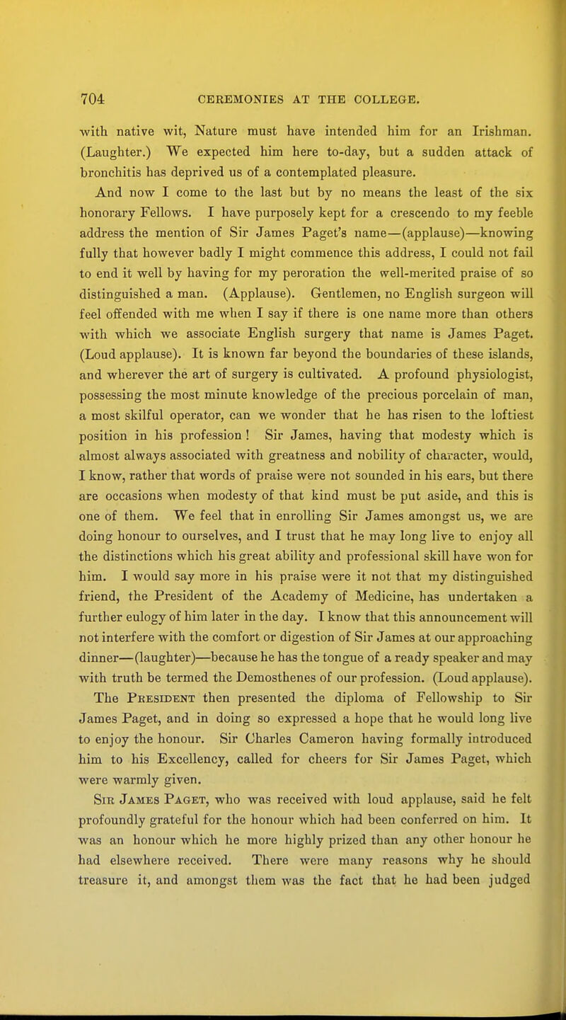 with native wit, Nature must have intended him for an Irishman. (Laughter.) We expected him here to-day, but a sudden attack of bronchitis has deprived us of a contemplated pleasure. And now I come to the last but by no means the least of the six honorary Fellows. I have purposely kept for a crescendo to my feeble address the mention of Sir James Paget's name—(applause)—knowing fully that however badly I might commence this address, I could not fail to end it well by having for my peroration the well-merited praise of so distinguished a man. (Applause). Gentlemen, no English surgeon will feel offended with me when I say if there is one name more than others with which we associate English surgery that name is James Paget. (Loud applause). It is known far beyond the boundaries of these islands, and wherever the art of surgery is cultivated. A profound physiologist, possessing the most minute knowledge of the precious porcelain of man, a most skilful operator, can we wonder that he has risen to the loftiest position in his profession ! Sir James, having that modesty which is almost always associated with greatness and nobility of character, would, I know, rather that words of praise were not sounded in his ears, but there are occasions when modesty of that kind must be put aside, and this is one of them. We feel that in enrolling Sir James amongst us, we are doing honour to ourselves, and I trust that he may long live to enjoy all the distinctions which his great ability and professional skill have won for him. I would say more in his praise were it not that my distinguished friend, the President of the Academy of Medicine, has undertaken a further eulogy of him later in the day. I know that this announcement will not interfere with the comfort or digestion of Sir James at our approaching dinner—(laughter)—because he has the tongue of a ready speaker and may with truth be termed the Demosthenes of our profession. (Loud applause). The President then presented the diploma of Fellowship to Sir James Paget, and in doing so expressed a hope that he would long live to enjoy the honour. Sir Charles Cameron having formally introduced him to his Excellency, called for cheers for Sir James Paget, which were warmly given. Sir James Paget, who was received with loud applause, said he felt profoundly grateful for the honour which had been conferred on him. It was an honour which he more highly prized than any other honour he had elsewhere received. There were many reasons why he should treasure it, and amongst them was the fact that he had been judged