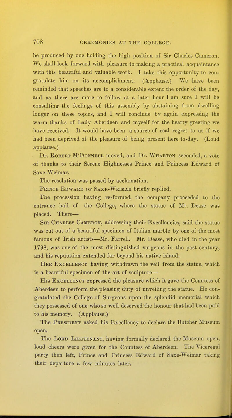 be produced by one holding the high position of Sir Charles Cameron. We shall look forward with pleasure to making a practical acquaintance with this beautiful and valuable work. I take this opportunity to con- gratulate him on its accomplishment. (Applause.) We have been reminded that speeches are to a considerable extent the order of the day, and as there are more to follow at a later hour I am sure I will be consulting the feelings of this assembly by abstaining from dwelling longer on these topics, and I will conclude by again expressing the warm thanks of Lady Aberdeen and myself for the hearty greeting we have received. It would have been a source of real regret to us if we had been deprived of the pleasure of being present here to-day. (Loud applause.) Dr. Robert M'Donnell moved, and Dr. Wharton seconded, a vote of thanks to their Serene Highnesses Prince and Princess Edward of Saxe-Weimar. The resolution was passed by acclamation. Prince Edward of Saxe-Weimar briefly replied. The procession having re-formed, the company proceeded to the entrance hall of the College, where the statue of Mr. Dease was placed. There— Sir Charles Cameron, addressing their Excellencies, said the statue was cut out of a beautiful specimen of Italian marble by one of the most famous of Irish artists—Mr. Farrell. Mr. Dease, who died in the year 1798, was one of the most distinguished surgeons in the past century, and his reputation extended far beyond his native island. Her Excellency having withdrawn the veil from the statue, which is a beautiful specimen of the art of sculpture— His Excellency expressed the pleasure which it gave the Countess of Aberdeen to perform the pleasing duty of unveiling the statue. He con- gratulated the College of Surgeons upon the splendid memorial which they possessed of one who so well deserved the honour that had been paid to his memory. (Applause.) The President asked his Excellency to declare the Butcher Museum open. The Lord Lieutenant, having formally declared the Museum open, loud cheers were given for the Countess of Aberdeen. The Viceregal party then left, Prince and Princess Edward of Saxe-Weimar taking their departure a few minutes later.