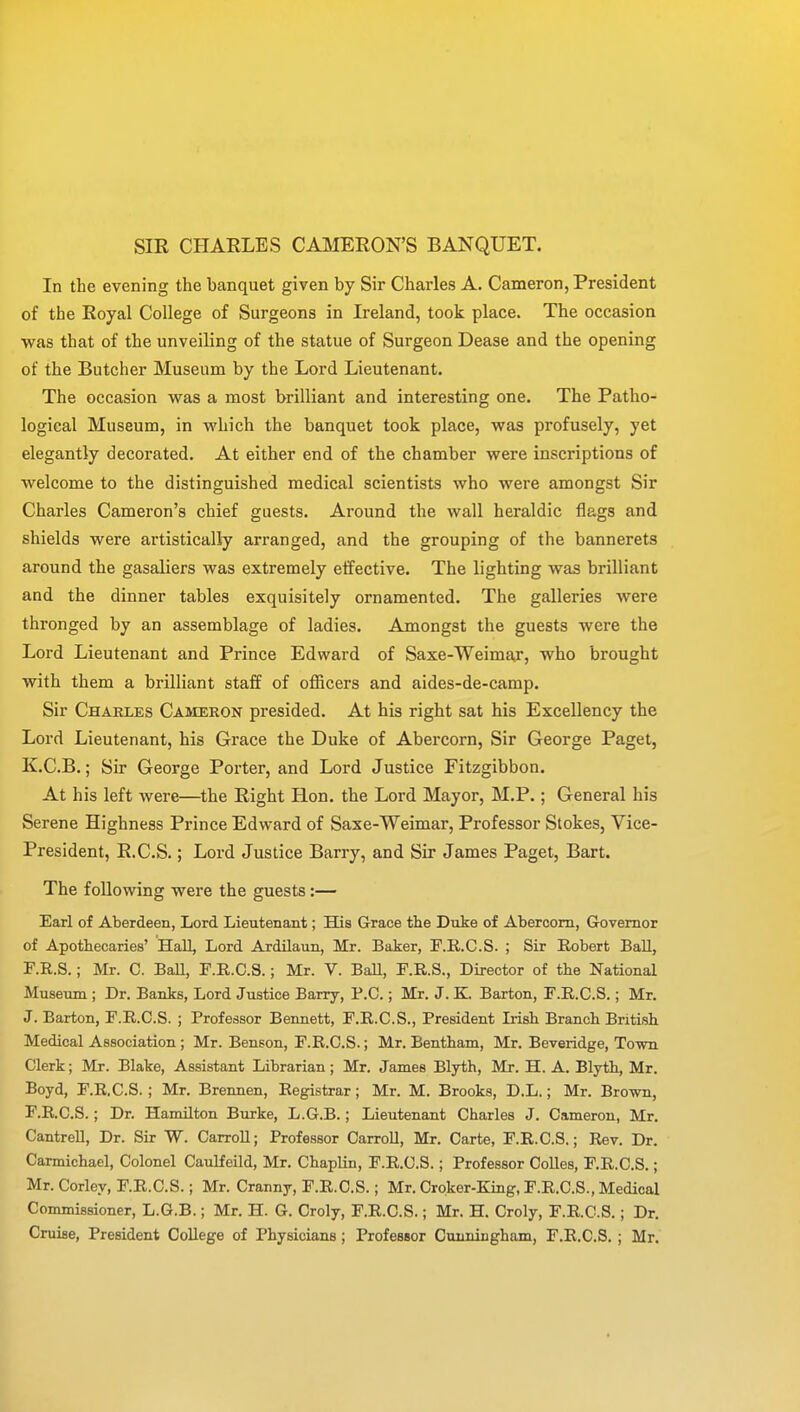 SIR CHARLES CAMERON'S BANQUET. In the evening the banquet given by Sir Charles A. Cameron, President of the Royal College of Surgeons in Ireland, took place. The occasion was that of the unveiling of the statue of Surgeon Dease and the opening of the Butcher Museum by the Lord Lieutenant. The occasion was a most brilliant and interesting one. The Patho- logical Museum, in which the banquet took place, was profusely, yet elegantly decorated. At either end of the chamber were inscriptions of welcome to the distinguished medical scientists who were amongst Sir Charles Cameron's chief guests. Around the wall heraldic flags and shields were artistically arranged, and the grouping of the bannerets around the gasaliers was extremely effective. The lighting was brilliant and the dinner tables exquisitely ornamented. The galleries were thronged by an assemblage of ladies. Amongst the guests were the Lord Lieutenant and Prince Edward of Saxe-Weimaj, who brought with them a brilliant staff of officers and aides-de-camp. Sir Charles Cameron presided. At his right sat his Excellency the Lord Lieutenant, his Grace the Duke of Abercorn, Sir George Paget, K.C.B.; Sir George Porter, and Lord Justice Fitzgibbon. At his left were—the Right Hon. the Lord Mayor, M.P.; General his Serene Highness Prince Edward of Saxe-Weimar, Professor Stokes, Vice- President, R.C.S.; Lord Justice Barry, and Sir James Paget, Bart. The following were the guests:— Earl of Aberdeen, Lord Lieutenant; His Grace the Duke of Abercorn, Governor of Apothecaries' HalL Lord Ardilaun, Mr. Baker, F.R.C.S. ; Sir Robert Ball, F.R.S.; Mr. C. Ball, F.R.C.S.; Mr. V. Ball, F.R.S., Director of the National Museum ; Dr. Banks, Lord Justice Barry, B.C.; Mr. J. K. Barton, F.R.C.S.; Mr. J. Barton, F.R.C.S. ; Professor Bennett, F.R.C.S., President Irish Branch British Medical Association ; Mr. Benson, F.R.C.S.; Mr. Bentham, Mr. Beveridge, Town Clerk; Mr. Blake, Assistant Librarian; Mr. James Blyth, Mr. H. A. Blyth, Mr. Boyd, F.R.C.S. ; Mr. Brennen, Registrar; Mr. M. Brooks, D.L.; Mr. Brown, F.R.C.S.; Dr. Hamilton Burke, L.G.B.; Lieutenant Charles J. Cameron, Mr. Cantrell, Dr. Sir W. Carroll; Professor Carroll, Mr. Carte, F.R.C.S.; Rev. Dr. Carmichael, Colonel Caulfeild, Mr. Chaplin, F.R.C.S.; Professor Colles, F.R.C.S.; Mr. Corley, F.R.C.S.; Mr. Cranny, F.R.C.S.; Mr. Croker-King, F.R.C.S., Medical Commissioner, L.G.B.; Mr. H. G. Croly, F.R.C.S.; Mr. H. Croly, F.R.C.S.; Dr. Cruise, President College of Physicians; Professor Cunningham, F.R.C.S. ; Mr.