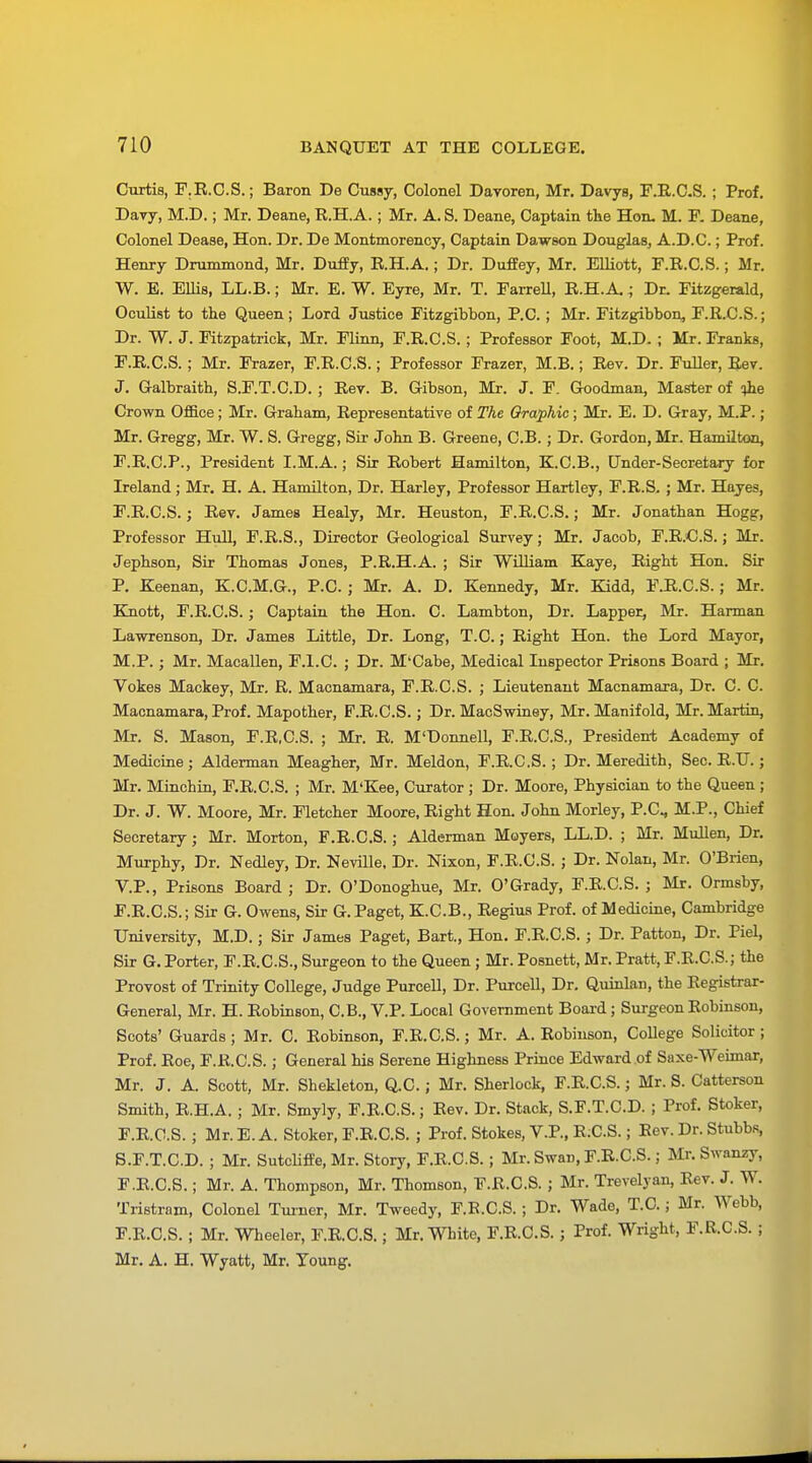 Curtis, F.R.C.S.; Baron De Cussy, Colonel Davoren, Mr. Davys, F.R.C.S. ; Prof. Davy, M.D.; Mr. Deane, R.H.A.; Mr. A. S. Deane, Captain the Hon. M. F. Deane, Colonel Dease, Hon. Dr. De Montmorency, Captain Dawson Douglas, A.D.C.; Prof. Henry Drummond, Mr. Duffy, R.H.A.; Dr. Duffey, Mr. Elliott, F.R.C.S.; Mr. W. E. Ellis, LL.B.; Mr. E. W. Eyre, Mr. T. Farrell, R.H.A.; Dr. Fitzgerald, Oculist to the Queen; Lord Justice Fitzgibbon, P.O.; Mr. Fitzgibbon, F.R.C.S.; Dr. W. J. Fitzpatrick, Mr. Flinn, F.R.C.S.; Professor Foot, M.D. ; Mr. Franks, F.R.C.S.; Mr. Frazer, F.R.C.S.; Professor Frazer, M.B.; Rev. Dr. Fuller, Rev. J. Galbraith, S.F.T.C.D. ; Rev. B. Gibson, Mr. J. F. Goodman, Master of ^he Crown Office; Mr. Graham, Representative of The Graphic; Mr. E. D. Gray, M.P.; Mr. Gregg, Mr. W. S. Gregg, Sir John B. Greene, C.B.; Dr. Gordon, Mr. Hamilton, F.R.C.P., President I.M.A.; Sir Robert Hamilton, K.C.B., Under-Secretary for Ireland; Mr. H. A. Hamilton, Dr. Harley, Professor Hartley, F.R.S. ; Mr. Hayes, F.R.C.S.; Rev. James Healy, Mr. Heuston, F.R.C.S.; Mr. Jonathan Hogg, Professor Hull, F.R.S., Director Geological Survey; Mr. Jacob, F.R.C.S.; Mr. Jephson, Sir Thomas Jones, P.R.H.A. ; Sir William Kaye, Right Hon. Sir P. Keenan, K.C.M.G., P.C.; Mr. A. D. Kennedy, Mr. Kidd, FJR.C.S.; Mr. Knott, F.R.C.S.; Captain the Hon. C. Lambton, Dr. Lapper, Mr. Harman Lawrenson, Dr. James Little, Dr. Long, T.C.; Right Hon. the Lord Mayor, M.P.; Mr. Macallen, F.l.C. ; Dr. M'Cabe, Medical Inspector Prisons Board ; Mr. Vokes Mackey, Mr. R. Macnamara, F.R.C.S. ; Lieutenant Macnamara, Dr. C. C. Macnamara, Prof. Mapother, F.R.C.S.; Dr. MacSwiney, Mr. Manifold, Mr. Martin, Mr. S. Mason, F.R.C.S. ; Mr. R. M'Donnell, F.R.C.S., President Academy of Medicine; Alderman Meagher, Mr. Meldon, F.R.C.S.; Dr. Meredith, Sec. R.U.; Mr. Minchin, F.R.C.S. ; Mr. M'Kee, Curator ; Dr. Moore, Physician to the Queen ; Dr. J. W. Moore, Mr. Fletcher Moore, Right Hon. John Morley, P.C, M.P., Chief Secretary; Mr. Morton, F.R.C.S.; Alderman Moyers, LL.D. ; Mr. Mullen, Dr. Murphy, Dr. Nedley, Dr. Neville, Dr. Nixon, F.R.C.S. ; Dr. Nolan, Mr. O'Brien, V.P., Prisons Board ; Dr. O'Donoghue, Mr. O'Grady, F.R.C.S. ; Mr. Ormsby, F.R.C.S.; Sir G. Owens, Sir G. Paget, K.C.B., Regius Prof, of Medicine, Cambridge University, M.D.; Sir James Paget, Bart., Hon. F.R.C.S.; Dr. Patton, Dr. Piel, Sir G. Porter, F.R.C.S., Surgeon to the Queen; Mr. Posnett, Mr. Pratt, F.R.C.S.; the Provost of Trinity College, Judge Purcell, Dr. Purcell, Dr. Quinlan, the Registrar- General, Mr. H. Robinson, C.B., V.P. Local Government Board; Surgeon Robinson, Scots' Guards ; Mr. C. Robinson, F.R.C.S.; Mr. A. Robinson, CoUege Solicitor ; Prof. Roe, F.R.C.S.; General his Serene Highness Prince Edward of Saxe-Weimar, Mr. J. A. Scott, Mr. Shekleton, Q.C.; Mr. Sherlock, F.R.C.S.; Mr. S. Catterson Smith, R.H.A. ; Mr. Smyly, F.R.C.S.; Rev. Dr. Stack, S.F.T.C.D. ; Prof. Stoker, F.R.C.S.; Mr.E.A. Stoker, F.R.C.S. ; Prof. Stokes, V.P., R;C.S.; Rev. Dr. Stubbs, S.F.T.C.D. ; Mr. Sutcliffe, Mr. Story, F.R.C.S.; Mr. Swan, F.R.C.S.; Mr. Swanzy, F.R.C.S.; Mr. A. Thompson, Mr. Thomson, F.R.C.S. ; Mr. Trevelyan, Rev. J. W. Tristram, Colonel Turner, Mr. Tweedy, F.B.C.S. ; Dr. Wade, T.C.; Mr. Webb, F.R.C.S.; Mr. Wheeler, F.R.C.S.; Mr. White, F.R.C.S.; Prof. Wright, F.R.C.S. ; Mr. A. H. Wyatt, Mr. Young.