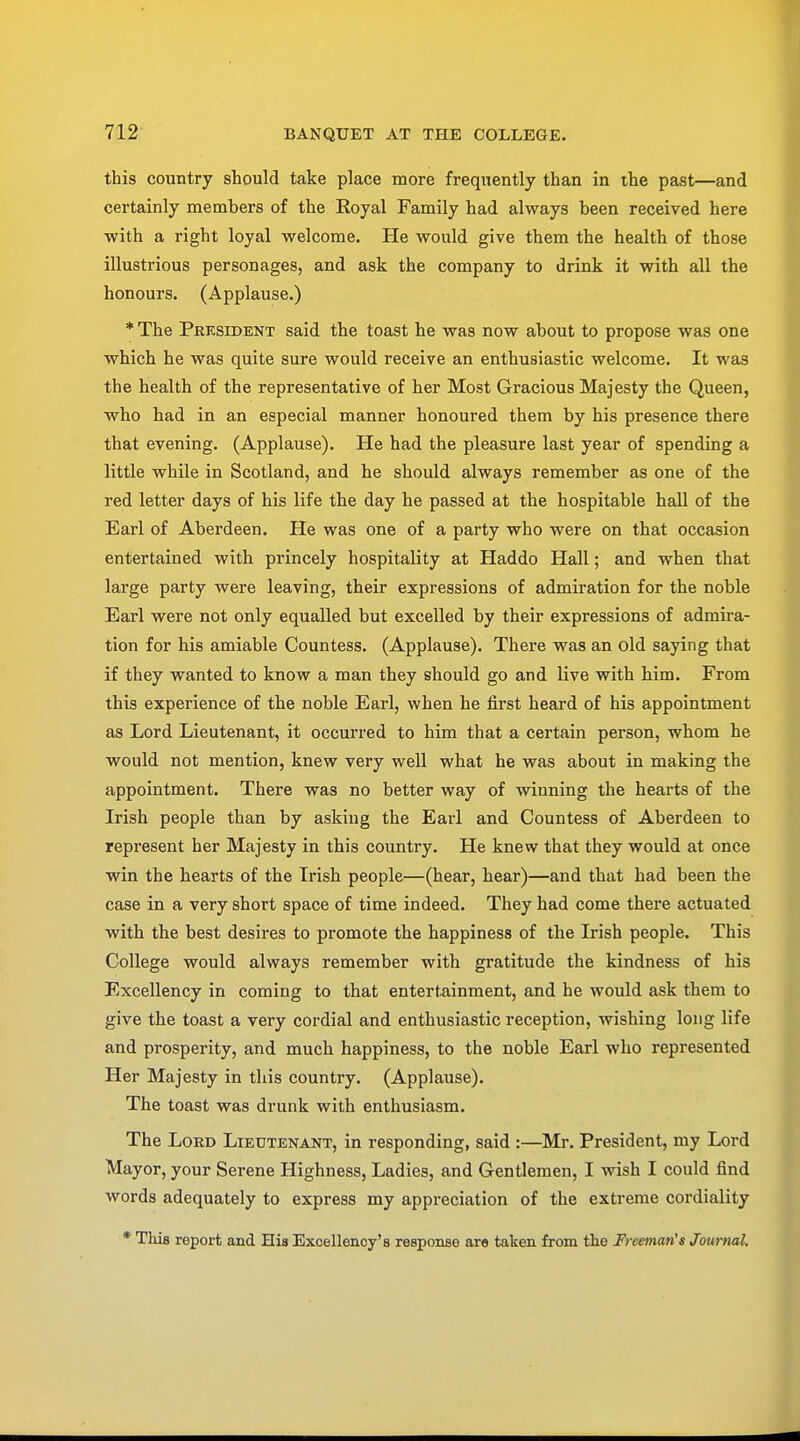 this country should take place more frequently than in the past—and certainly members of the Royal Family had always been received here with a right loyal welcome. He would give them the health of those illustrious personages, and ask the company to drink it with all the honours. (Applause.) * The President said the toast he was now about to propose was one which he was quite sure would receive an enthusiastic welcome. It was the health of the representative of her Most Gracious Majesty the Queen, who had in an especial manner honoured them by his presence there that evening. (Applause). He had the pleasure last year of spending a little while in Scotland, and he should always remember as one of the red letter days of his life the day he passed at the hospitable hall of the Earl of Aberdeen. He was one of a party who were on that occasion entertained with princely hospitality at Haddo Hall; and when that large party were leaving, their expressions of admiration for the noble Earl were not only equalled but excelled by their expressions of admira- tion for his amiable Countess. (Applause). There was an old saying that if they wanted to know a man they should go and live with him. From this experience of the noble Earl, when he first heard of his appointment as Lord Lieutenant, it occurred to him that a certain person, whom he would not mention, knew very well what he was about in making the appointment. There was no better way of winning the hearts of the Irish people than by asking the Earl and Countess of Aberdeen to represent her Majesty in this country. He knew that they would at once win the hearts of the Irish people—(hear, hear)—and that had been the case in a very short space of time indeed. They had come there actuated with the best desires to promote the happiness of the Irish people. This College would always remember with gratitude the kindness of his Excellency in coming to that entertainment, and he would ask them to give the toast a very cordial and enthusiastic reception, wishing long life and prosperity, and much happiness, to the noble Earl who represented Her Majesty in this country. (Applause). The toast was drunk with enthusiasm. The Lord Lieutenant, in responding, said :—Mr. President, my Lord Mayor, your Serene Highness, Ladies, and Gentlemen, I wish I could find words adequately to express my appreciation of the extreme cordiality * This report and His Excellency's response are taken from the Freeman's Journal.