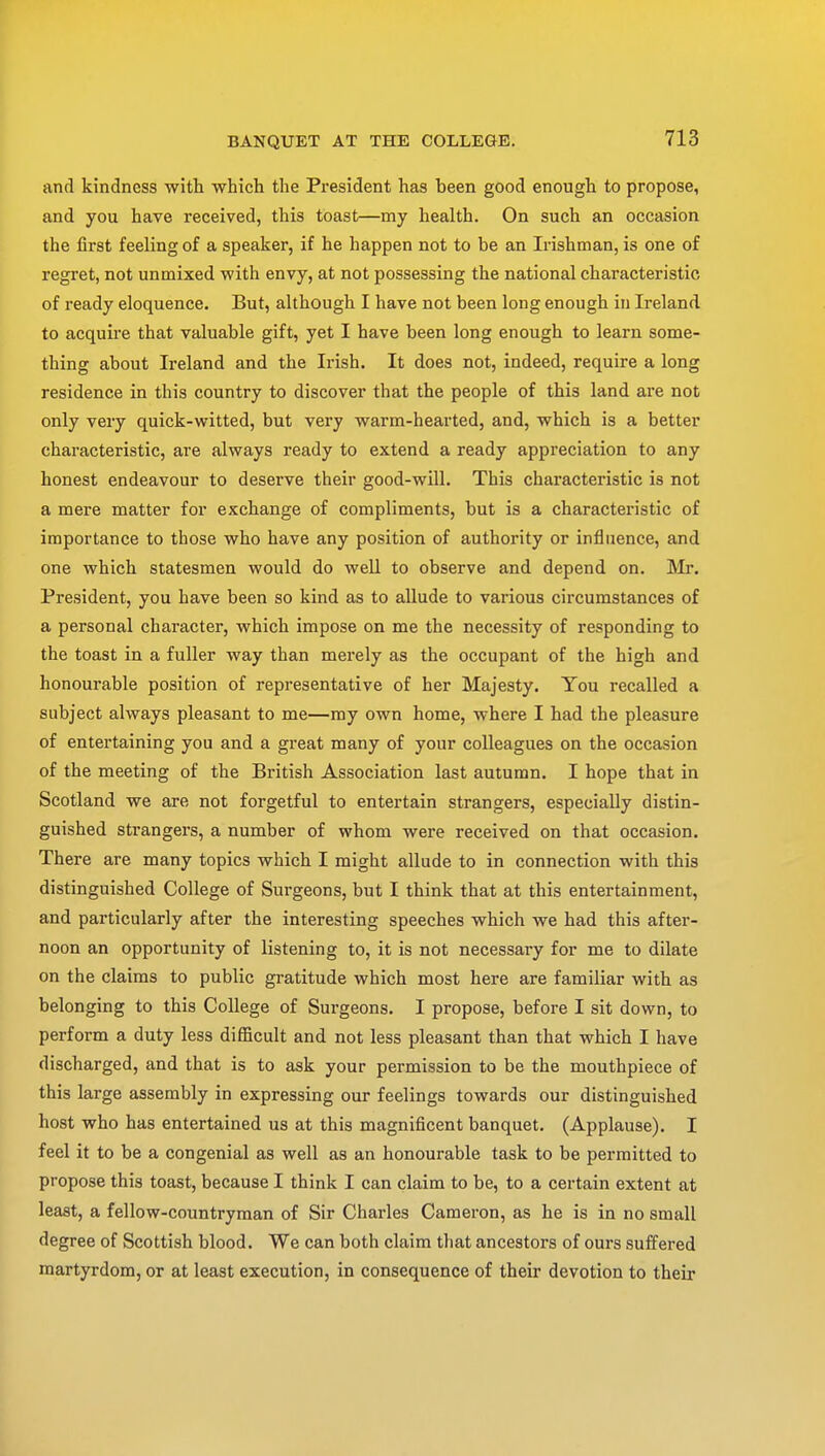 and kindness with which the President has been good enough to propose, and you have received, this toast—my health. On such an occasion the first feeling of a speaker, if he happen not to be an Irishman, is one of regret, not unmixed with envy, at not possessing the national characteristic of ready eloquence. But, although I have not been long enough in Ireland to acquire that valuable gift, yet I have been long enough to learn some- thing about Ireland and the Irish. It does not, indeed, require a long residence in this country to discover that the people of this land are not only very quick-witted, but very warm-hearted, and, which is a better characteristic, are always ready to extend a ready appreciation to any honest endeavour to deserve their good-will. This characteristic is not a mere matter for exchange of compliments, but is a characteristic of importance to those who have any position of authority or influence, and one which statesmen would do well to observe and depend on. Mr. President, you have been so kind as to allude to various circumstances of a personal character, which impose on me the necessity of responding to the toast in a fuller way than merely as the occupant of the high and honourable position of representative of her Majesty. You recalled a subject always pleasant to me—my own home, where I had the pleasure of entertaining you and a great many of your colleagues on the occasion of the meeting of the British Association last autumn. I hope that in Scotland we are not forgetful to entertain strangers, especially distin- guished strangers, a number of whom were received on that occasion. There are many topics which I might allude to in connection with this distinguished College of Surgeons, but I think that at this entertainment, and particularly after the interesting speeches which we had this after- noon an opportunity of listening to, it is not necessary for me to dilate on the claims to public gratitude which most here are familiar with as belonging to this College of Surgeons. I propose, before I sit down, to perform a duty less difficult and not less pleasant than that which I have discharged, and that is to ask your permission to be the mouthpiece of this large assembly in expressing our feelings towards our distinguished host who has entertained us at this magnificent banquet. (Applause). I feel it to be a congenial as well as an honourable task to be permitted to propose this toast, because I think I can claim to be, to a certain extent at least, a fellow-countryman of Sir Charles Cameron, as he is in no small degree of Scottish blood. We can both claim that ancestors of ours suffered martyrdom, or at least execution, in consequence of their devotion to their