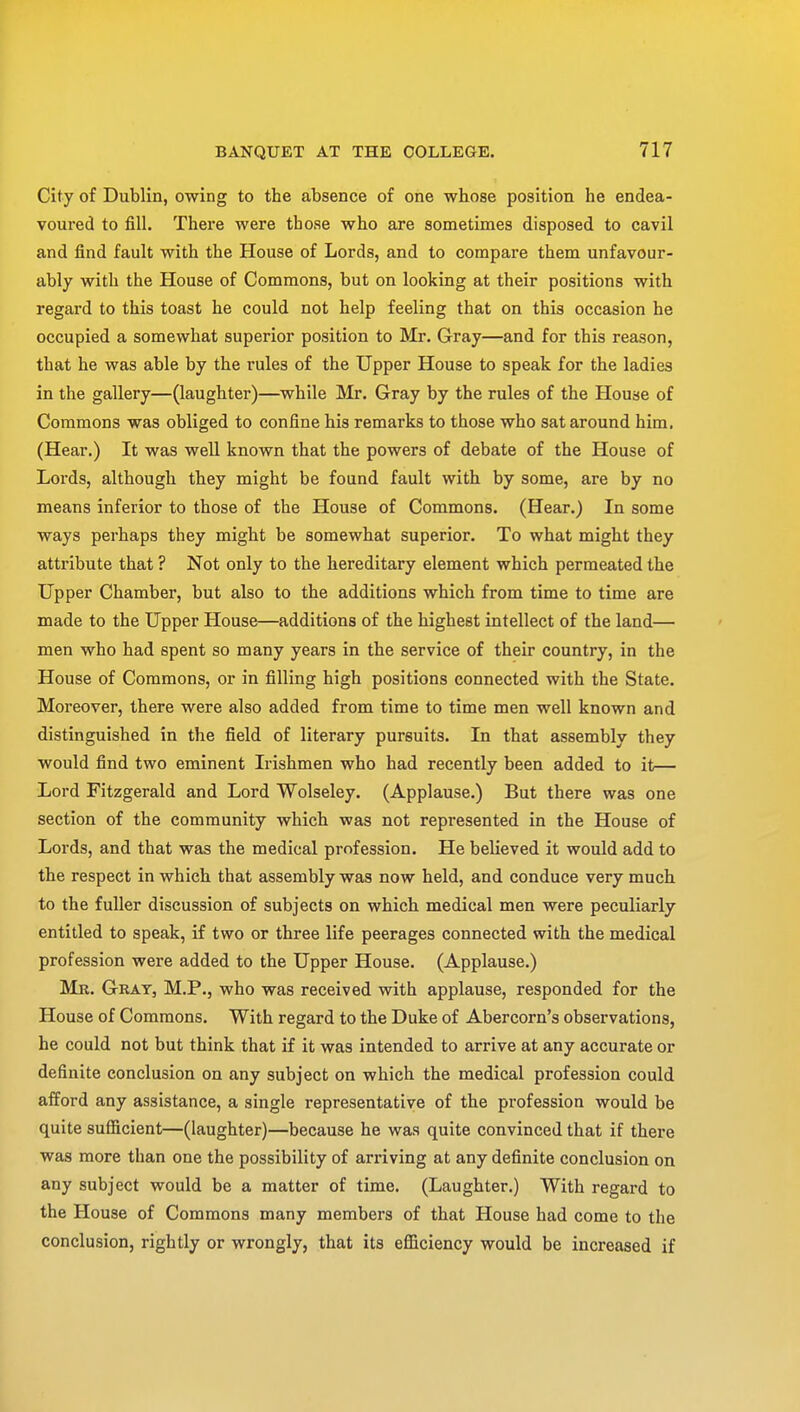 City of Dublin, owing to the absence of one whose position he endea- voured to fill. There were those who are sometimes disposed to cavil and find fault with the House of Lords, and to compare them unfavour- ably with the House of Commons, but on looking at their positions with regard to this toast he could not help feeling that on this occasion he occupied a somewhat superior position to Mr. Gray—and for this reason, that he was able by the rules of the Upper House to speak for the ladies in the gallery—(laughter)—while Mr. Gray by the rules of the House of Commons was obliged to confine his remarks to those who sat around him. (Hear.) It was well known that the powers of debate of the House of Lords, although they might be found fault with by some, are by no means inferior to those of the House of Commons. (Hear.) In some ways perhaps they might be somewhat superior. To what might they attribute that ? Not only to the hereditary element which permeated the Upper Chamber, but also to the additions which from time to time are made to the Upper House—additions of the highest intellect of the land— men who had spent so many years in the service of their country, in the House of Commons, or in filling high positions connected with the State. Moreover, there were also added from time to time men well known and distinguished in the field of literary pursuits. In that assembly they would find two eminent Irishmen who had recently been added to it— Lord Fitzgerald and Lord Wolseley. (Applause.) But there was one section of the community which was not represented in the House of Lords, and that was the medical profession. He believed it would add to the respect in which that assembly was now held, and conduce very much to the fuller discussion of subjects on which medical men were peculiarly entitled to speak, if two or three life peerages connected with the medical profession were added to the Upper House. (Applause.) Mr. Gray, M.P., who was received with applause, responded for the House of Commons. With regard to the Duke of Abercorn's observations, he could not but think that if it was intended to arrive at any accurate or definite conclusion on any subject on which the medical profession could afford any assistance, a single representative of the profession would be quite sufficient—(laughter)—because he was quite convinced that if there was more than one the possibility of arriving at any definite conclusion on any subject would be a matter of time. (Laughter.) With regard to the House of Commons many members of that House had come to the conclusion, rightly or wrongly, that its efficiency would be increased if