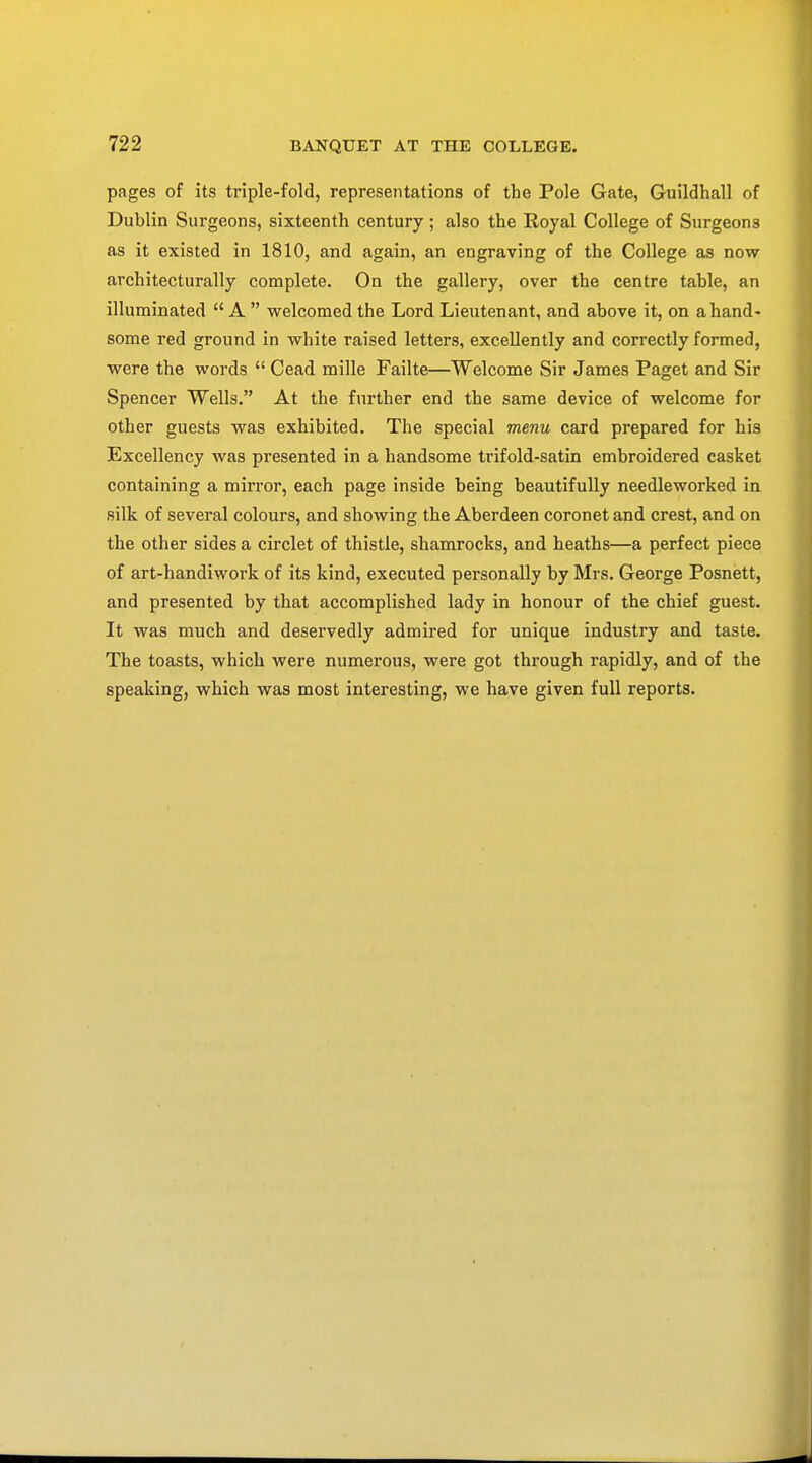 pages of its triple-fold, representations of the Pole Gate, Guildhall of Dublin Surgeons, sixteenth century ; also the Royal College of Surgeons as it existed in 1810, and again, an engraving of the College as now architecturally complete. On the gallery, over the centre table, an illuminated  A  welcomed the Lord Lieutenant, and above it, on a hand- some red ground in white raised letters, excellently and correctly formed, were the words  Cead mille Failte—Welcome Sir James Paget and Sir Spencer Wells. At the further end the same device of welcome for other guests was exhibited. The special menu card prepared for his Excellency was presented in a handsome trifold-satin embroidered casket containing a mirror, each page inside being beautifully needleworked in silk of several colours, and showing the Aberdeen coronet and crest, and on the other sides a circlet of thistle, shamrocks, and heaths—a perfect piece of art-handiwork of its kind, executed personally by Mrs. George Posnett, and presented by that accomplished lady in honour of the chief guest. It was much and deservedly admired for unique industry and taste. The toasts, which were numerous, were got through rapidly, and of the speaking, which was most interesting, we have given full reports.