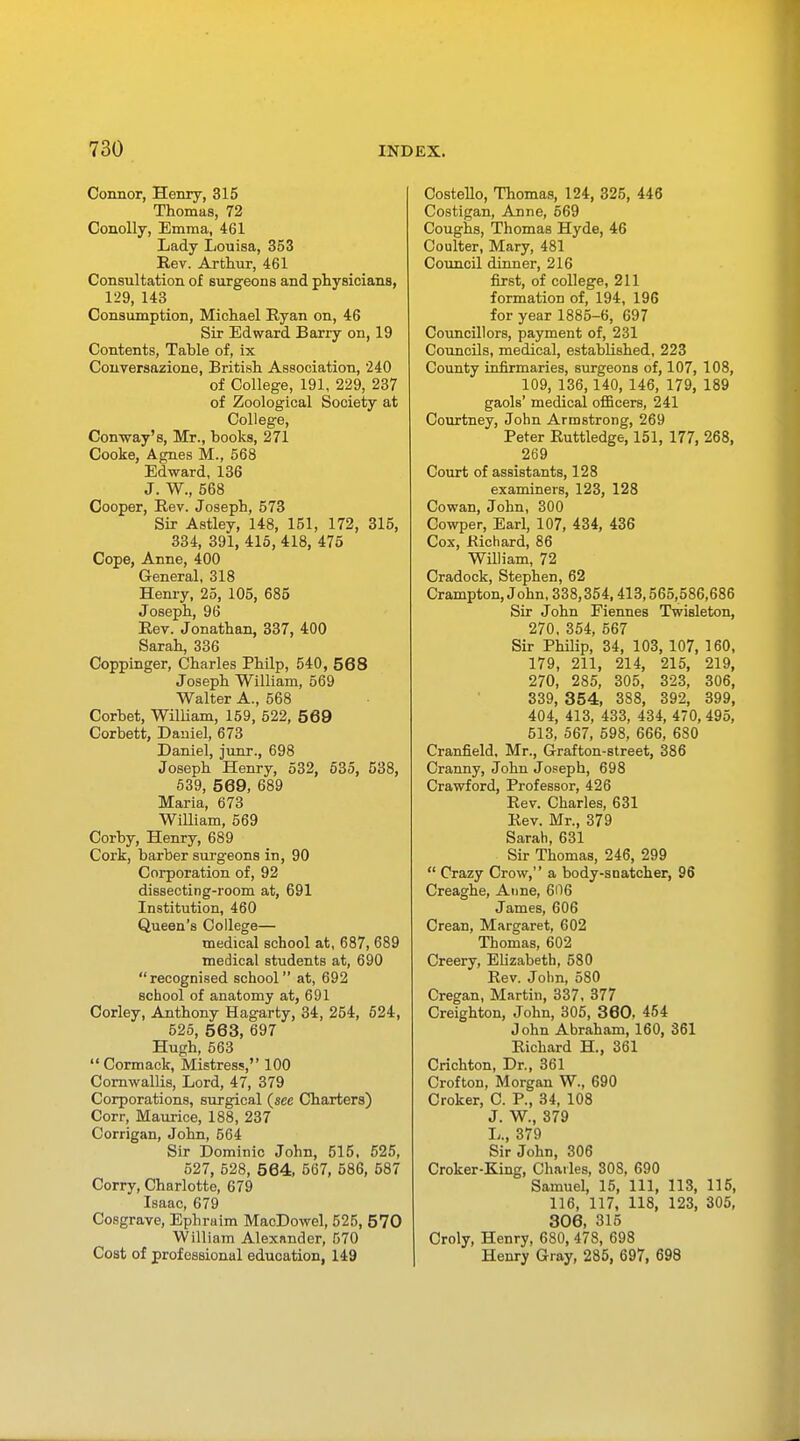 Connor, Henry, 315 Thomas, 72 Conolly, Emma, 461 Lady Louisa, 353 Rev. Arthur, 461 Consultation of surgeons and physicians, 129, 143 Consumption, Michael Ryan on, 46 Sir Edward Barry on, 19 Contents, Table of, ix Conversazione, British Association, '240 of College, 191, 229, 237 of Zoological Society at College, Con-way's, Mr., hooks, 271 Cooke, Agnes M., 568 Edward, 136 J. W., 568 Cooper, Rev. Joseph, 573 Sir Astley, 148, 151, 172, 315, 334, 391, 415, 418, 475 Cope, Anne, 400 General, 318 Henry, 25, 105, 685 Joseph, 96 Rev. Jonathan, 337, 400 Sarah, 336 Coppinger, Charles Philp, 540, 568 Joseph William, 569 Walter A., 568 Corbet, William, 159, 522, 569 Corbett, Daniel, 673 Daniel, junr., 698 Joseph Henry, 532, 535, 538, 539, 569, 689 Maria, 673 William, 569 Corby, Henry, 689 Cork, barber surgeons in, 90 Corporation of, 92 dissecting-room at, 691 Institution, 460 Queen's College— medical school at, 687, 689 medical students at, 690 recognised school at, 692 school of anatomy at, 691 Corley, Anthony Hagarty, 34, 254, 524, 525, 563, 697 Hugh, 563 Cormack, Mistress, 100 Cornwallis, Lord, 47, 379 Corporations, surgical {see Charters) Corr, Maurice, 188, 237 Corrigan, John, 564 Sir Dominic John, 515, 525, 527, 528, 564, 567, 586, 587 Corry, Charlotte, 679 Isaac, 679 Cosgrave, Ephraim MacDowel, 525, 570 William Alexander, 570 Cost of professional education, 149 Costello, Thomas, 124, 325, 446 Costigan, Anne, 569 Coughs, Thomas Hyde, 46 Coulter, Mary, 481 Council dinner, 216 first, of college, 211 formation of, 194, 196 for year 1885-6, 697 Councillors, payment of, 231 Councils, medical, established, 223 County infirmaries, surgeons of, 107, 108, 109, 136,140, 146, 179, 189 gaols' medical officers, 241 Courtney, John Armstrong, 269 Peter Ruttledge, 151, 177, 268, 269 Court of assistants, 128 examiners, 123, 128 Cowan, John, 300 Cowper, Earl, 107, 434, 436 Cox, Richard, 86 William, 72 Cradock, Stephen, 62 Crampton, John, 338,354,413,565,586,686 Sir John Fiennes Twisleton, 270, 354, 567 Sir Philip, 34, 103, 107, 160, 179, 211, 214, 215, 219, 270, 285, 305, 323, 306, 339, 354, 388, 392, 399, 404, 413, 433, 434, 470, 495, 513, 567, 598, 666, 680 Cranfield, Mr., Grafton-street, 386 Cranny, John Joseph, 698 Crawford, Professor, 426 Rev. Charles, 631 Rev. Mr., 379 Sarah, 631 Sir Thomas, 246, 299 Crazy Crow, a body-snatcher, 96 Creaghe, Anne, 606 James, 606 Crean, Margaret, 602 Thomas, 602 Creery, Elizabeth, 580 Rev. John, 580 Cregan, Martin, 337, 377 Creighton, John, 305, 360, 454 John Abraham, 160, 361 Richard H., 361 Crichton, Dr., 361 Crofton, Morgan W., 690 Croker, C. P., 34, 108 J. W., 379 L., 379 Sir John, 306 Croker-King, Charles, 308, 690 Samuel, 15, 111, 113, 115, 116, 117, 118, 123, 305, 306, 315 Croly, Henry, 680, 478, 698 Henry Gray, 285, 697, 698
