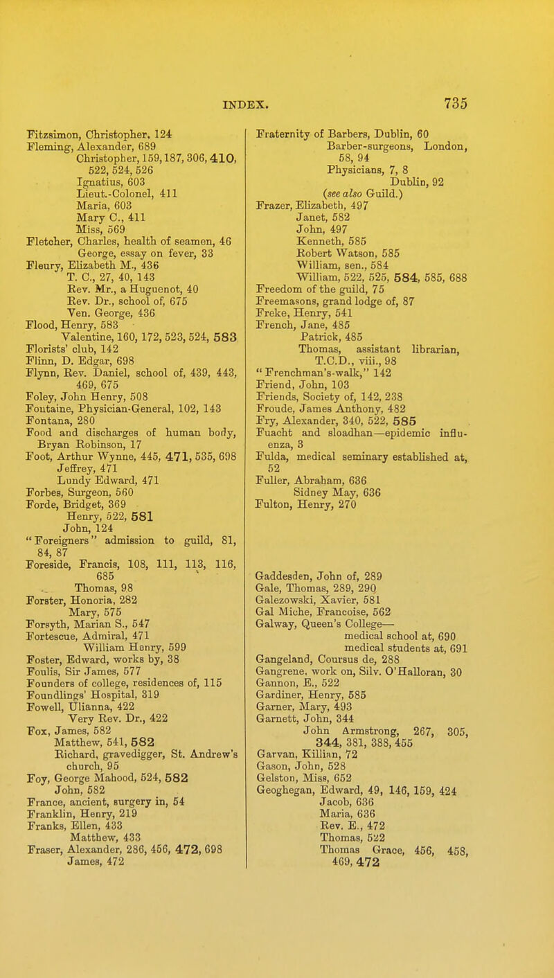 Fitzsimon, Christopher, 124 Fleming, Alexander, 689 Christopher, 159,187,306,410, 522, 524, 526 Ignatius, 603 Lieut.-Colonel, 411 Maria, 603 Mary C, 411 Miss, 569 Fletcher, Charles, health of seamen, 46 George, essay on fever, 33 Fleury, Elizabeth M., 436 T. C, 27, 40, 143 Rev. Mr., a Huguenot, 40 Rev. Dr., school of, 675 Ven. George, 436 Flood, Henry, 583 Valentine, 160, 172, 523, 524, 583 Florists' club, 142 Flinn, D. Edgar, 698 Flynn, Rev. Daniel, school of, 439, 443, 469, 675 Foley, John Henry, 508 Fontaine, Physician-General, 102, 143 Fontana, 280 Food and discharges of human body, Bryan Robinson, 17 Foot, Arthur Wynne, 445, 471, 535, 698 Jeffrey, 471 Lundy Edward, 471 Forbes, Surgeon, 560 Forde, Bridget, 369 Henry, 522, 581 John, 124  Foreigners admission to guild, 81, 84, 87 Foreside, Francis, 108, 111, 113, 116, 685 Thomas, 98 ForBter, Honoria, 282 Mary, 575 Forsyth, Marian S., 547 Fortescue, Admiral, 471 William Henry, 599 Foster, Edward, works by, 38 Foulis, Sir James, 577 Founders of college, residences of, 115 Foundlings' Hospital, 319 Fowell, Ulianna, 422 Very Rev. Dr., 422 Fox, James, 582 Matthew, 541, 582 Richard, gravedigger, St. Andrew's church, 95 Foy, George Mahood, 524, 582 John, 582 France, ancient, surgery in, 54 Franklin, Henry, 219 Franks, Ellen, 433 Matthew, 433 Fraser, Alexander, 286, 456, 472, 698 James, 472 Fraternity of Barbers, Dublin, 60 Barber-surgeons, London, 58, 94 Physicians, 7, 8 Dublin, 92 (see also Guild.) Frazer, Elizabeth, 497 Janet, 582 John, 497 Kenneth, 585 Robert Watson, 585 William, sen., 584 William, 522, 525, 584, 585, 688 Freedom of the guild, 75 Freemasons, grand lodge of, 87 Freke, Henry, 541 French, Jane, 485 Patrick, 485 Thomas, assistant librarian, T.C.D., viii., 98  Frenchman's-walk, 142 Friend, John, 103 Friends, Society of, 142, 238 Froude, James Anthony, 482 Fry, Alexander, 340, 522, 585 Fuacht and sloadhan—epidemic influ- enza, 3 Fulda, medical seminary established at, 52 Fuller, Abraham, 636 Sidney May, 636 Fulton, Henry, 270 Gaddesden, John of, 289 Gale, Thomas, 289, 29Q Galezowski, Xavier, 581 Gal Miche, Francoise, 562 Galway, Queen's College— medical school at, 690 medical students at, 691 Gangeland, Coursus de, 288 Gangrene, work on, Silv. O'Halloran, 30 Gannon, E., 522 Gardiner, Henry, 585 Garner, Mary, 493 Garnett, John, 344 John Armstrong, 267, 305, 344, 381, 388, 455 Garvan, Killian, 72 Gason, John, 528 Gelston, Miss, 652 Geoghegan, Edward, 49, 146, 159, 424 Jacob, 636 Maria, 636 Rev. E., 472 Thomas, 5U2 Thomas Grace, 456, 458, 469, 472