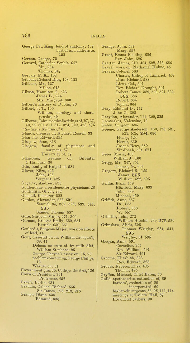 George IV., King, fond of anatomy, 107 bust of and address to, 152 Gernon, George, 72 Gerrard, Catherine Sophia, 647 Mr., 284 Thomas, 647 Gervais, F. K, 108 Gibbon, Eichard Rice, 108, 123 Gibbons, Mr., 127 Milian, 648 Gibson, Hamilton J., 526 James B., 224 Mrs. Margaret, 330 Gilbert's History of Dublin, 96 Gilbert, J. T., 100 William, nosology and thera- peutics, 49 Gilborne, John, poeticaljwritings of, 27, 37, 40, 99, 307,311, 312, 324, 329, 473, 475  Glacanus Nellanus, 6 Glands, diseases of, Richard Russell, 33 Glanville, Edward, 535 Glasgow, Jean, 318 Glasgow, faculty of physicians and surgeons, 57 University of, 57 Glaucoma, treatise on, Silvester O'Halloran, 30 Glin, family of Knight of, 581 Glover, Eliza, 425 John, 425 Sergeant, 425 Gogarty, Andrew, 535 Golden-lane, a residence for physicians, 28 Goldsmith, Oliver, 292 Goodall, Ebenezer, 522 Gordon, Alexander, 688, 694 Samuel, 34, 367, 525, 539, 541, 585 Samuel Thomas, 587 Gore, Surgeon-Major, 271, 300 Gorman, Bridget Emily, 650, 651 Patrick, 650, 651 Goulard's, Surgeon-Major, work on effects of lead, 44 Gout, dissertation on, William Cadogan's, 39, 44 Dolseus on cure of, by milk diet, William Stephens, 25 George Cheyne's essay on, 16, 26 problem concerning, George Philips, 13 Warner on, 51 Government grant to College, the first, 136 Gown of President, 221 Professors, 452 Graefe, Berlin, 434 Graham, Colonel Richard, 656 Sir James, 193, 213, 216 Grange, Diana, 636 Edmund, 636 Grange, John, 597 Mary, 597 Grant, Emma Fielding, 626 Rev. John, 626 Grattan, James, 310, 464, 502, 573, 686 Gravel, work on, Nathaniel Hulme, 45 Graves, Colonel, 588 Charles, Bishop of Limerick, 467 Dean Richard, 588 Lieut.-Col., 591 Rev. Richard Drought, 591 Robert James, 389, 520, 521, 522, 588, 686 Robert, 664 Sophia, 664 Gray, Edmund D , 717 John C, 302 Graydon, Alexander, 124, 300, 325 Greatrakes, Valentine, 12 Green, Surgeon, 685 Greene, George Anderson, 160, 176, 521, 522, 525, 594, 686 Henry, 124 Herris, 339 Joseph Reay, 689 Sir Jonah, 594, 674 Greer, Maria, 403 William J., 160 Gregg, Mr., 347, 351 Thomas, G., 693 Gregory, Richard R., 159 James, 595 William, 522, 595 Griffin, Eliza, 459 Elizabeth Mary, 639 John, 639 Michael, 459 Griffith, Anne, 557 Dr., 685 Robert, 686 W., 557 Griffiths, John, 272 William Handsel, 239, 272,536 Grimshaw, Alicia, 595 Thomas Wrigley, 284, 541, 595 Wrigley, 34, 595 Grogan, Anna, 591 Cornelius, 354 Rev. William, 591 Sir Edward, 494 Groome, Elizabeth, 323 Rev. Edward, 323 Groves, Rebecca Eliza, 495 Thomas, 495 Gryffen, Michael, Chief Baron, 60 Guild, apothecaries, extinction of, 89 barbers', extinction of, 89 incorporated, 60 barber-chirurgeons, 86, 95, 111, 114 meetings at Tailors' Hall, 87 Provincial barbers, 90