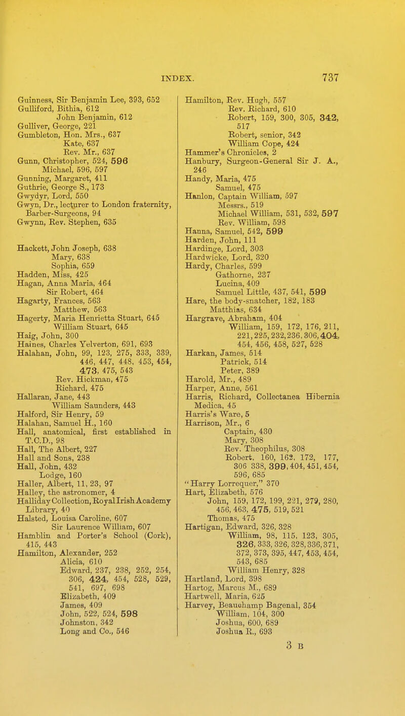 Guinness, Sir Benjamin Lee, 393, 652 Gulliford, Bithia, 612 John Benjamin, 612 Gulliver, George, 221 Gumbleton, Hon. Mrs., 637 Kate, 637 Kev. Mr., 637 Gunn, Christopher, 524, 596 Michael, 596, 597 Gunning, Margaret, 411 Guthrie, George S., 173 Gwydyr, Lord, 550 Gwyn, Dr., lecturer to London fraternity, Barber-Surgeons, 94 Gwynn, Bev. Stephen, 635 Hackett, John Joseph, 638 Mary, 638 Sophia, 659 Hadden, Miss, 425 Hagan, Anna Maria, 464 Sir Robert, 464 Hagarty, Frances, 563 Matthew, 563 Hagerty, Maria Henrietta Stuart, 645 William Stuart, 645 Haig, John, 300 Haines, Charles Yelverton, 691, 693 Halahan, John, 99, 123, 275, 333, 339, 446, 447, 448, 453, 454, 473, 475, 543 Bev. Hickman, 475 Richard, 475 Hallaran, Jane, 443 William Saunders, 443 Halford, Sir Henry, 59 Halahan, Samuel H., 160 Hall, anatomical, first established in T.C.D., 98 HalL The Albert, 227 Hall and Sons, 238 Hall, John, 432 Lodge, 160 Haller, Albert, 11, 23, 97 Halley, the astronomer, 4 Halliday Collection, Royal Irish Academy Library, 40 Halsted, Louisa Caroline, 607 Sir Laurence William, 607 Hamblin and Porter's School (Cork), 415, 443 Hamilton, Alexander, 252 Alicia, 610 Edward, 237, 238, 252, 254, 306, 424, 454, 528, 529, 541, 697, 698 Elizabeth, 409 James, 409 John, 522, 524, 598 Johnston, 342 Long and Co., 546 Hamilton, Rev. Hugh, 557 Rev. Richard, 610 Robert, 159, 300, 305, 342, 517 Robert, senior, 342 William Cope, 424 Hammer's Chronicles, 2 Hanbury, Surgeon-General Sir J. A., 246 Handy, Maria, 475 Samuel, 475 Hanlon, Captain William, 597 IVtcssrs 519 Michael William, 531, 532, 597 Rev. William, 598 Hanna, Samuel, 542, 599 Harden, John, 111 Hardinge, Lord, 303 Hardwicke, Lord, 320 Hardy, Charles, 599 Gathorne, 237 Lucina, 409 Samuel Little, 437, 541, 599 Hare, the body-snatcher, 182, 183 Matthias, 634 Hargrave, Abraham, 404 William, 159, 172, 176, 211, 221,225,232,236.306,404, 454, 456, 458, 527, 528 Harkan, James, 514 Patrick, 514 Peter, 389 Harold, Mr., 489 Harper, Anne, 561 Harris, Richard, Collectanea Hibernia Medica, 45 Harris's Ware, 5 Harrison, Mr., 6 Captain, 430 Mary, 308 Rev. Theophilus, 308 Robert. 160, 162, 172, 177, 306 338, 399,404,451,454, 596, 685 Harry Lorrequer, 370 Hart, Elizabeth, 576 John, 159, 172, 199, 221, 279, 280, 456, 463, 475, 519, 521 Thomas, 475 Hartigan, Edward, 326, 328 William, 98, 115, 123, 305, 326, 333,326, 328,336,371, 372, 373, 395, 447, 453, 454, 543, 685 William Henry, 328 Hartland, Lord, 398 Hartog, Marcus M., 689 Hartwell, Maria, 625 Harvey, Beauohamp Bagenal, 354 William, 104, 300 Joshua, 600, 689 Joshua R., 693 3 B
