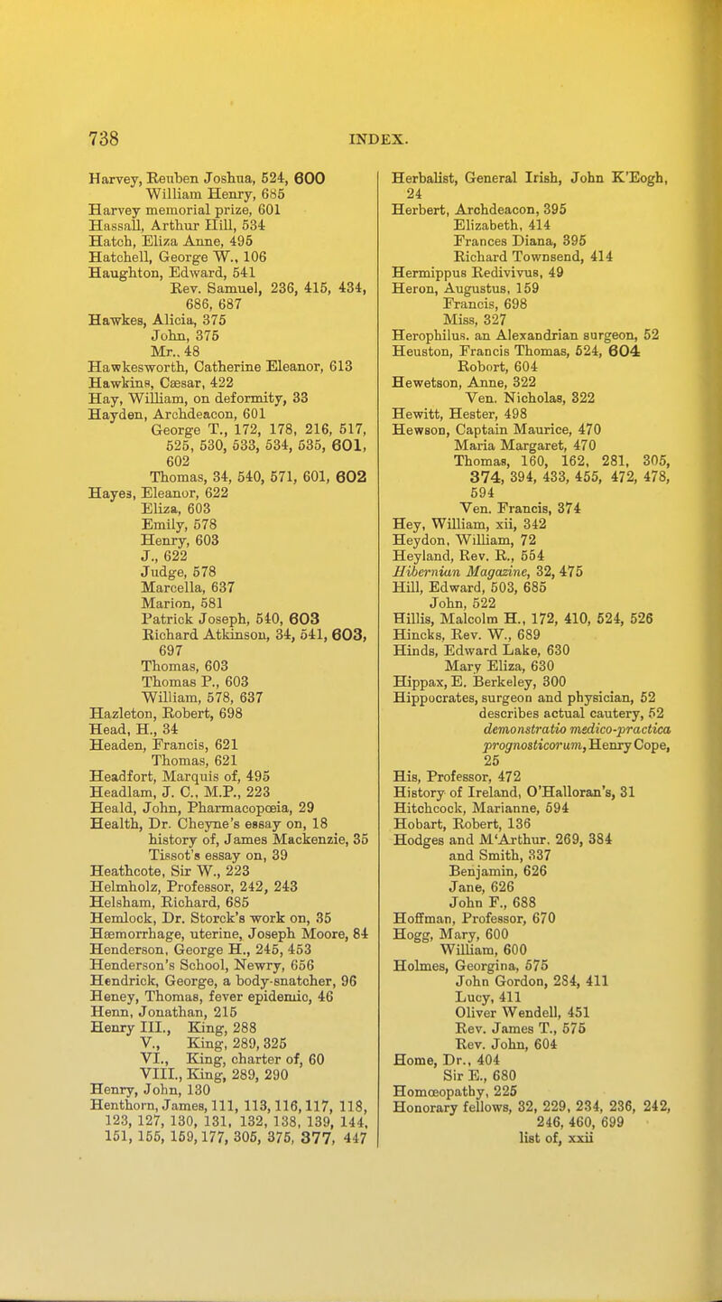 Harvey, Reuben Joshua, 524, 600 William Henry, 685 Harvey memorial prize, 601 Hassall, Arthur Hill, 534 Hatch, Eliza Anne, 495 Hatchell, George W., 106 Haughton, Edward, 541 Rev. Samuel, 236, 415, 434, 686, 687 Hawkes, Alicia, 375 John, 375 Mr.. 48 Hawkesworth, Catherine Eleanor, 613 Hawkins, Caesar, 422 Hay, William, on deformity, 33 Hayden, Archdeacon, 601 George T., 172, 178, 216, 517, 525, 530, 533, 534, 535, 601, 602 Thomas, 34, 540, 571, 601, 602 Haye3, Eleanor, 622 Eliza, 603 Emily, 578 Henry, 603 J., 622 Judge, 578 Marcella, 637 Marion, 581 Patrick Joseph, 540, 603 Richard Atkinson, 34, 541, 603, 697 Thomas, 603 Thomas P., 603 William, 578, 637 Hazleton, Robert, 698 Head, H., 34 Headen, Francis, 621 Thomas, 621 Headfort, Marquis of, 495 Headlam, J. C, M.P., 223 Heald, John, Pharmacopoeia, 29 Health, Dr. Cbeyne's essay on, 18 history of, James Mackenzie, 35 Tissot's essay on, 39 Heathcote, Sir W., 223 Helmholz, Professor, 242, 243 Helsham, Richard, 685 Hemlock, Dr. Storck's work on, 35 Haemorrhage, uterine, Joseph Moore, 84 Henderson, George H., 245, 453 Henderson's School, Newry, 656 Hendrick, George, a body-snatcher, 96 Heney, Thomas, fever epidemic, 46 Henn, Jonathan, 215 Henry III., King, 288 V. , King, 289, 325 VI. , King, charter of, 60 VIII., King, 289, 290 Henry, John, 130 Henthorn, James, 111, 113,116,117, 118, 123, 127, 130, 131, 132, 138, 139, 144, 151, 155, 159,177, 305, 375, 377, 447 Herbalist, General Irish, John K'Eogh, 24 Herbert, Archdeacon, 395 Elizabeth, 414 Frances Diana, 395 Richard TowDsend, 414 Hermippus Redivivus, 49 Heron, Augustus, 159 Francis, 698 Miss, 327 Herophilus. an Alexandrian surgeon, 52 Heuston, Francis Thomas, 524, 604 Robort, 604 Hewetson, Anne, 322 Ven. Nicholas, 322 Hewitt, Hester, 498 Hewson, Captain Maurice, 470 Maria Margaret, 470 Thomas, 160, 162, 281, 305, 374, 394, 433, 455, 472, 478, 594 Ven. Francis, 374 Hey, William, xii, 342 Heydon, William, 72 Heyland, Rev. R, 554 Hibernian Magazine, 32, 475 Hill, Edward, 503, 685 John, 522 Hillis, Malcolm H., 172, 410, 524, 526 Hincks, Rev. W., 689 Hinds, Edward Lake, 630 Mary Eliza, 630 Hippax, E. Berkeley, 300 Hippocrates, surgeon and physician, 52 describes actual cautery, 52 demonstratio medico-practica prognosticvrum, Henry Cope, 25 His, Professor, 472 History of Ireland, O'Halloran's, 31 Hitchcock, Marianne, 594 Hobart, Robert, 136 Hodges and M'Arthur. 269, 384 and Smith, 337 Benjamin, 626 Jane, 626 John F., 688 Hoffman, Professor, 670 Hogg, Mary, 600 William, 600 Holmes, Georgina, 575 John Gordon, 2S4, 411 Lucy, 411 Oliver Wendell, 451 Rev. James T, 575 Rev. John, 604 Home, Dr., 404 Sir E., 680 Homoeopathy, 225 Honorary fellows, 32, 229, 234, 236, 242, 246, 460, 699 list of, xxii