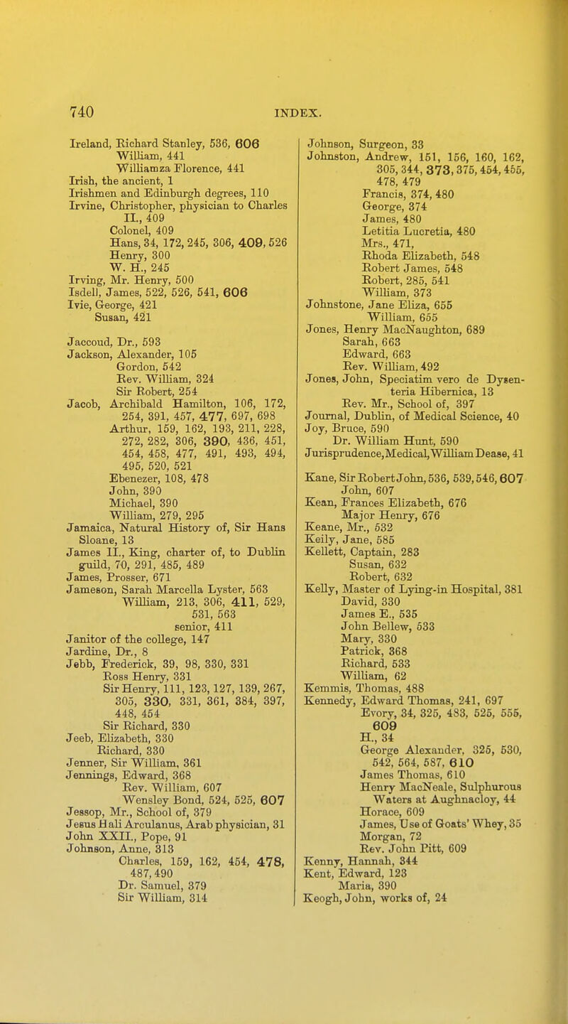 Ireland, Richard Stanley, 536, 606 William, 441 Williamza Florence, 441 Irish, the ancient, 1 Irishmen and Edinburgh degrees, 110 Irvine, Christopher, physician to Charles II., 409 Colonel, 409 Hans, 34, 172, 245, 306, 409, 526 Henry, 300 W. H., 245 Irving, Mr. Henry, 500 Isdell, James, 522, 526, 541, 606 Ivie, George, 421 Susan, 421 Jaccoud, Dr., 593 Jackson, Alexander, 105 Gordon, 542 Eev. William, 324 Sir Robert, 254 Jacob, Archibald Hamilton, 106, 172, 254, 391, 457, 477, 697, 698 Arthur, 159, 162, 193, 211, 228, 272, 282, 306, 390, 436, 451, 454, 458, 477, 491, 493, 494, 495, 520, 521 Ebenezer, 108, 478 John, 390 Michael, 390 William, 279, 295 Jamaica, Natural History of, Sir Hans Sloane, 13 James II., King, charter of, to Dublin guild, 70, 291, 485, 489 James, Prosser, 671 Jameson, Sarah Marcella Lyster, 563 William, 213, 306, 411, 529, 531, 563 senior, 411 Janitor of the college, 147 Jardine, Dr., 8 Jebb, Frederick, 39, 98, 330, 331 Ross Henry, 331 Sir Henry, 111, 123,127, 139, 267, 305, 330, 331, 361, 384, 397, 448, 454 Sir Richard, 330 Jeeb, Elizabeth, 330 Richard, 330 Jenner, Sir William, 361 Jennings, Edward, 368 Rev. William, 607 Wensley Bond, 524, 525, 607 Jessop, Mr., School of, 379 Jesus Hali Arculanus, Arab physician, 31 John XXII, Pope, 91 Johnson, Anne, 313 Charles, 159, 162, 454, 478, 487,490 Dr. Samuel, 379 Sir William, 314 Johnson, Surgeon, 33 Johnston, Andrew, 151, 156, 160, 162, 305, 344, 373,375, 454,455, 478, 479 Francis, 374, 480 George, 374 James, 480 Letitia Lucretia, 480 Mrs., 471, Rhoda Elizabeth, 548 Robert James, 548 Robert, 285, 541 William, 373 Johnstone, Jane Eliza, 655 William, 655 Jones, Henry MacNaughton, 689 Sarah, 663 Edward, 663 Rev. William, 492 Jones, John, Speciatim vero de Dysen- teria Hibernica, 13 Rev. Mr., School of, 397 Journal, Dublin, of Medical Science, 40 Joy, Bruce, 590 Dr. William Hunt, 590 Jurisprudence,Medical, William Dease, 41 Kane, Sir Robert John, 536, 539,546,607 John, 607 Kean, Frances Elizabeth, 676 Major Henry, 676 Keane, Mr., 532 Keily, Jane, 585 Kellett, Captain, 283 Susan, 632 Robert, 632 Kelly, Master of Lying-in Hospital, 381 David, 330 James E., 535 John Bellew, 533 Mary, 330 Patrick, 368 Richard, 533 William, 62 Kemmis, Thomas, 488 Kennedy, Edward Thomas, 241, 697 Evory, 34, 325, 433, 525, 555, 609 H., 34 George Alexander. 325, 530, 542, 564, 587, 610 James Thomas, 610 Henry MacNeale, Sulphurous Waters at Aughnacloy, 44 Horace, 609 James, Use of Goats' Whey, 35 Morgan, 72 Rev. John Pitt, 609 Kenny, Hannah, 344 Kent, Edward, 123 Maria, 390 Keogh, John, works of, 24