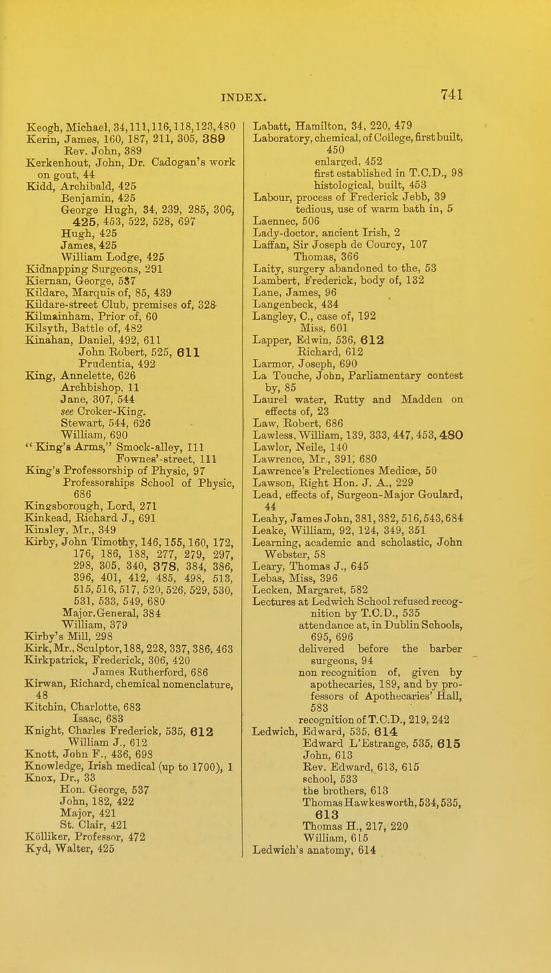 Keogh, Michael, 34,111,116,118,123,480 Kerin, James, 160, 187, 211, 305, 389 Eev. John, 389 Kerkenhout, John, Dr. Cadogan's work on gout, 44 Kidd, Archibald, 425 Benjamin, 425 George Hugh, 34, 239, 285, 306, 425, 453, 522, 528, 697 Hugh, 425 James, 425 William Lodge, 425 Kidnapping Surgeons, 291 Kiernan, George, 587 Kildare, Marquis of, 85, 439 Kildare-street Club, premises of, 328 Kilmainham, Prior of, 60 Kilsyth, Battle of, 482 Kinahan, Daniel, 492, 611 John Robert, 525, 611 Prudentia, 492 King, Annelette, 626 Archbishop, 11 Jane, 307, 544 see Croker-King. Stewart, 544, 626 William, 690  King's Arms, Smock-alley, 111 Fownes'-street, 111 King's Professorship of Physic, 97 Professorships School of Physic, 686 Kinssborough, Lord, 271 Kinkead, Richard J., 691 Kinsley, Mr., 349 Kirby, John Timothy, 146,155,160, 172, 176, 186, 188, 277, 279, 297, 298, 305, 340, 378, 384, 386, 396, 401, 412, 485, 498, 513, 515, 516, 517, 520, 526, 529, 530, 531, 533, 549, 680 Major.General, 384 William, 379 Kirby's Mill, 298 Kirk,Mr.,Sculptor,188, 228, 337, 386, 463 Kirkpatrick, Frederick, 306, 420 James Rutherford, 686 Kirwan, Richard, chemical nomenclature, 48 Kitchin, Charlotte, 683 Isaac, 683 Knight, Charles Frederick, 535, 612 William J., 612 Knott, John F., 436, 693 Knowledge, Irish medical (up to 1700), 1 Knox, Dr., 33 Eon. George, 537 John, 182, 422 Major, 421 St. Clair, 421 Kolliker, Professor, 472 Kyd, Walter, 425 Labatt, Hamilton, 34, 220, 479 Laboratory, chemical, of College, first built, 450 enlarged, 452 first established in T.C.D., 98 histological, built, 453 Labour, process of Frederick J ebb, 39 tedious, use of warm bath in, 5 Laennec, 506 Lady-doctor, ancient Irish, 2 Laffan, Sir Joseph de Courcy, 107 Thomas, 366 Laity, surgery abandoned to the, 53 Lambert, Frederick, body of, 132 Lane, James, 96 Langenbeck, 434 Langley, C, case of, 192 Miss, 601 Lapper, Edwin, 536, 612 Richard, 612 Larmor, Joseph, 690 La Touche, John, Parliamentary contest by, 85 Laurel water, Rutty and Madden on effects of, 23 Law, Robert, 686 Lawless, William, 139, 333, 447, 453,480 Lawlor, Neile, 140 Lawrence, Mr., 391; 680 Lawrence's Prelectiones Medicse, 50 Lawson. Right Hon. J. A., 229 Lead, effects of, Surgeon-Major Goulard, 44 Leahy, James John, 381,382, 516,543,684 Leake, William, 92, 124, 349, 351 Learning, academic and scholastic, John Webster, 58 Leary, Thomas J., 645 Lebas, Miss, 396 Lecken, Margaret, 582 Lectures at Ledwich School refused recog- nition by T.C.D., 535 attendance at, in Dublin Schools, 695, 696 delivered before the barber surgeons, 94 non recognition of, given by apothecaries, 189, and by pro- fessors of Apothecaries' Hall, 583 recognition of T.C.D., 219, 242 Ledwich, Edward, 535, 614 Edward L'Estrange, 535, 615 John, 613 Rev. Edward, 613, 615 school, 533 the brothers, 613 Thomas Hawkes worth, 534,535, 613 Thomas H., 217, 220 William, 615 Ledwich's anatomy, 614