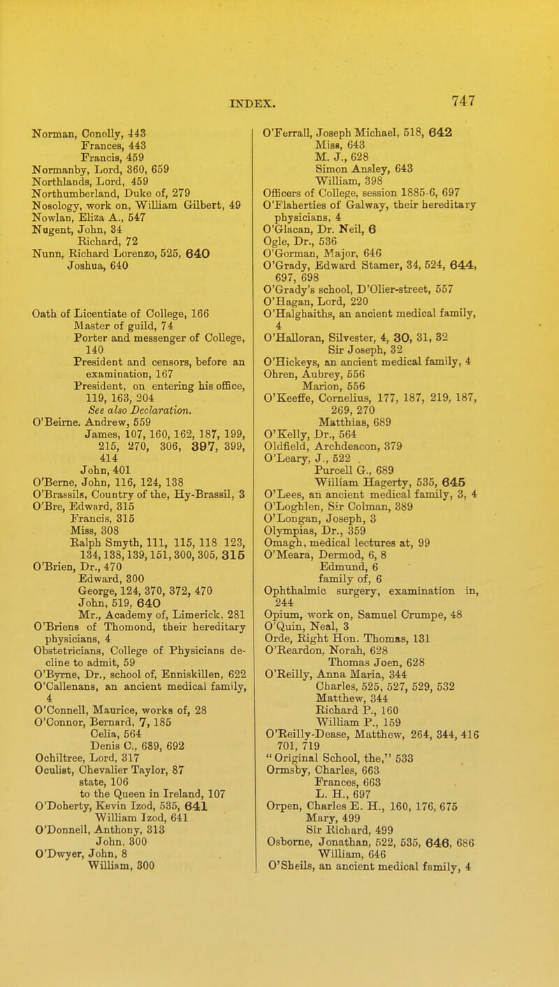 Norman, Conolly, 443 Frances, 443 Francis, 459 Normanby, Lord, 360, 659 Northlands, Lord, 459 Northumberland, Duke of, 279 Nosology, work on, William Gilbert, 49 Nowlan, Eliza A., 547 Nugent, John, 34 Eichard, 72 Nunn, Eichard Lorenzo, 525, 640 Joshua, 640 Oath of Licentiate of College, 166 Master of guild, 74 Porter and messenger of College, 140 President and censors, before an examination, 167 President, on entering his office, 119, 163, 204 See also Declaration. O'Beirne. Andrew, 559 James, 107,160,162, 187, 199, 215, 270, 306, 397, 399, 414 John, 401 O'Berne, John, 116, 124, 138 O'Brassils, Country of the, Hy-Brassil, 3 O'Bre, Edward, 315 Francis, 315 Miss, 308 Ealph Smyth, 111, 115, 118 123, 134,138,139,151, 300, 305, 315 O'Brien, Dr., 470 Edward, 300 George, 124, 370, 372, 470 John, 519, 640 Mr., Academy of, Limerick. 281 O'Briens of Thomond, their hereditary physicians, 4 Obstetricians, College of Physicians de- cline to admit, 59 O'Byrne, Dr., school of, Enniskillen, 622 O'Callenans, an ancient medical family, 4 O'Connell, Maurice, works of, 28 O'Connor, Bernard, 7, 185 Celia, 564 Denis O., 689, 692 Ochiltree, Lord, 317 Oculist, Chevalier Taylor, 87 state, 106 to the Queen in Ireland, 107 O'Doherty, Kevin Izod, 535, 641 William Izod, 641 O'Donnell, Anthony, 313 John, 300 O'Dwyer, John, 8 William, 300 O'Ferrall, Joseph Michael, 518, 642 Miss, 643 M. J., 628 Simon Ansley, 643 William, 398 Officers of College, session 1885-6, 697 O'Flaherties of Galway, their hereditary physicians, 4 O'Glacan, Dr. Neil, 6 Ogle, Dr., 536 O'Gorman, Major, 646 O'Grady, Edward Stamer, 34, 524, 644, 697, 698 O'Grady's school, D'Olier-street, 557 O'Hagan, Lord, 220 O'Halghaiths, an ancient medical family, 4 O'Halloran, Silvester, 4, 30, 31, 32 Sir Joseph, 32 O'Hickeys, an ancient medical family, 4 Ohren, Aubrey, 556 Marion, 556 O'Keeffe, Cornelius, 177, 187, 219, 187, 269, 270 Matthias, 689 O'Kelly, Dr., 564 Oldfield, Archdeacon, 379 O'Leary, J., 522 . Purcell G., 689 William Hagerty, 535, 645 O'Lees, an ancient medical family, 3, 4 O'Loghlen, Sir Colman, 389 O'Longan, Joseph, 3 Olympias, Dr., 359 Omagh, medical lectures at, 99 O'Meara, Dermod, 6, 8 Edmund, 6 family of, 6 Ophthalmic surgery, examination in, 244 Opium, work on, Samuel Crumpe, 48 O'Quin, Neal, 3 Orde, Eight Hon. Thomas, 131 O'Eeardon, Norah, 628 Thomas Joen, 628 O'Eeilly, Anna Maria, 344 Charles, 525, 527, 529, 532 Matthew, 344 Eichard P., 160 William P., 159 O'Eeilly-Dease, Matthew, 264, 344, 416 701, 719 Original School, the, 533 Ormsby, Charles, 663 Frances, 663 L. H., 697 Orpen, Charles E. H., 160, 176, 675 Mary, 499 Sir Eichard, 499 Osborne, Jonathan, 522, 535, 646, 6S6 William, 646 O'Sheils, an ancient medical family, 4