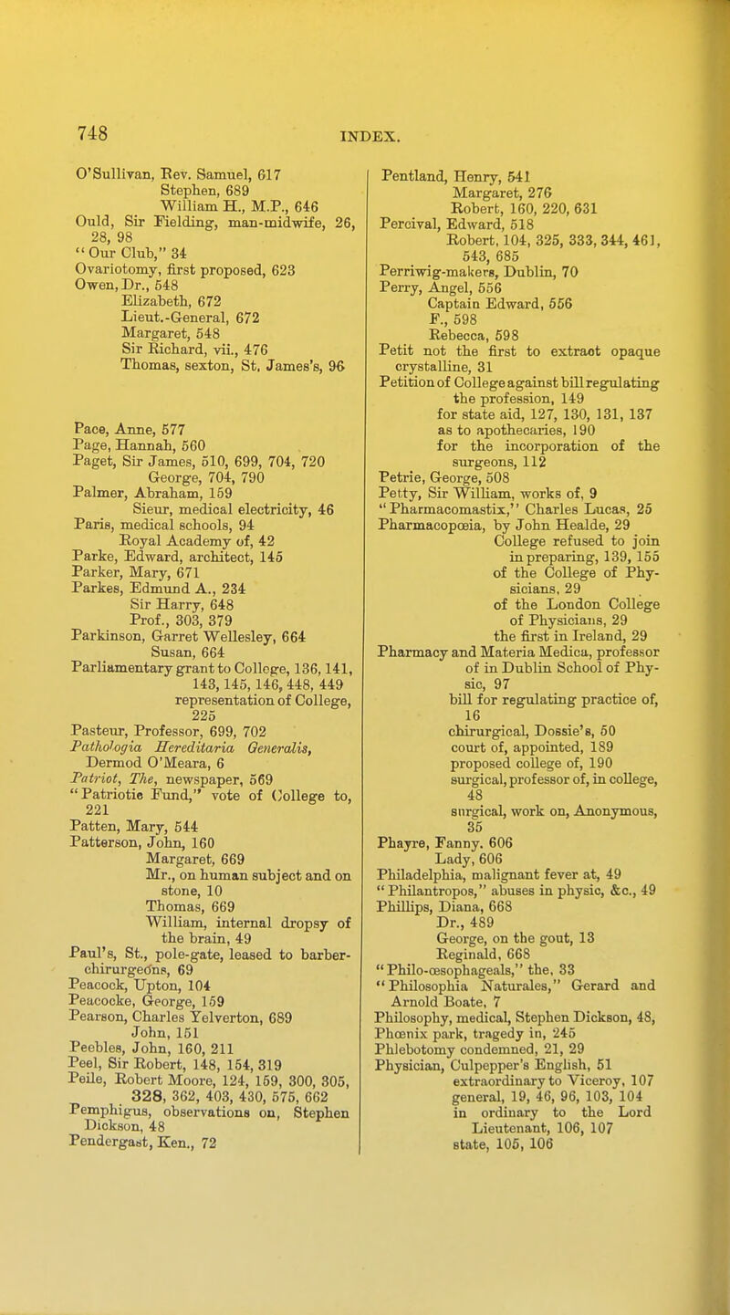 O'Sullivan, Rev. Samuel, G17 Stephen, 689 William H., M.P., 646 Ould, Sir Fielding-, man-midwife, 26, 28, 98 Our Club, 34 Ovariotomy, first proposed, 623 Owen, Dr., 548 Elizabeth, 672 Lieut.-General, 672 Margaret, 548 Sir Richard, vii., 476 Thomas, sexton, St. James's, 96 Pace, Anne, 577 Page, Hannah, 560 Paget, Sir James, 510, 699, 704, 720 George, 704, 790 Palmer, Abraham, 159 Sieur, medical electricity, 46 Paris, medical schools, 94 Royal Academy of, 42 Parke, Edward, architect, 145 Parker, Mary, 671 Parkes, Edmund A., 234 Sir Harry, 648 Prof., 303, 379 Parkinson, Garret Wellesley, 664 Susan, 664 Parliamentary grant to College, 136,141, 143,145,146,448, 449 representation of College, 225 Pasteur, Professor, 699, 702 Pathologia Hereditaria Qeneralis, Dermod O'Meara, 6 Patriot, The, newspaper, 569 Patriotic Fund, vote of College to, 221 Patten, Mary, 544 Patterson, John, 160 Margaret, 669 Mr., on human subject and on stone, 10 Thomas, 669 William, internal dropsy of the brain, 49 Paul's, St., pole-gate, leased to barber- chirurgetfns, 69 Peacock, Upton, 104 Peacocke, George, 159 Pearson, Charles Yelverton, 689 John, 151 Peebles, John, 160, 211 Peel, Sir Robert, 148, 154, 319 Peile, Robert Moore, 124, 159, 300, 305, 328, 362, 403, 430, 575, 662 Pemphigus, observations on, Stephen Dickson, 48 Pendergast, Ken., 72 Pentland, Henry, 541 Margaret, 276 Robert, 160, 220, 631 Percival, Edward, 518 Robert, 104, 325, 333, 344, 461, 543, 685 Perriwig-makers, Dublin, 70 Perry, Angel, 556 Captain Edward, 556 F., 598 Rebecca, 598 Petit not the first to extraot opaque crystalline, 31 Petition of College against bill regulating the profession, 149 for state aid, 127, 130, 131, 137 as to apothecaries, 190 for the incorporation of the surgeons, 112 Petrie, George, 508 Petty, Sir William, works of, 9  Pharmacomastix, Charles Lucas, 25 Pharmacopoeia, by John Healde, 29 College refused to join in preparing, 139, 155 of the College of Phy- sicians, 29 of the London College of Physicians, 29 the first in Ireland, 29 Pharmacy and Materia Medica, professor of in Dublin School of Phy- sic, 97 bill for regulating practice of, 16 chirurgical, Dossie's, 50 court of, appointed, 189 proposed college of, 190 surgical, professor of, in college, 48 surgical, work on, Anonymous, 35 Phayre, Fanny. 606 Lady, 606 Philadelphia, malignant fever at, 49  Philantropos, abuses in physic, &c, 49 Phillips, Diana, 668 Dr., 489 George, on the gout, 13 Reginald, 668  Philo-oesophageals, the, 33 Philosophia Naturales, Gerard and Arnold Boate, 7 Philosophy, medical, Stephen Dickson, 48, Phoenix park, tragedy in, '245 Phlebotomy condemned, 21, 29 Physician, Culpepper's English, 51 extraordinary to Viceroy, 107 general, 19, 46, 96, 103, 104 in ordinary to the Lord Lieutenant, 106, 107 state, 105, 106