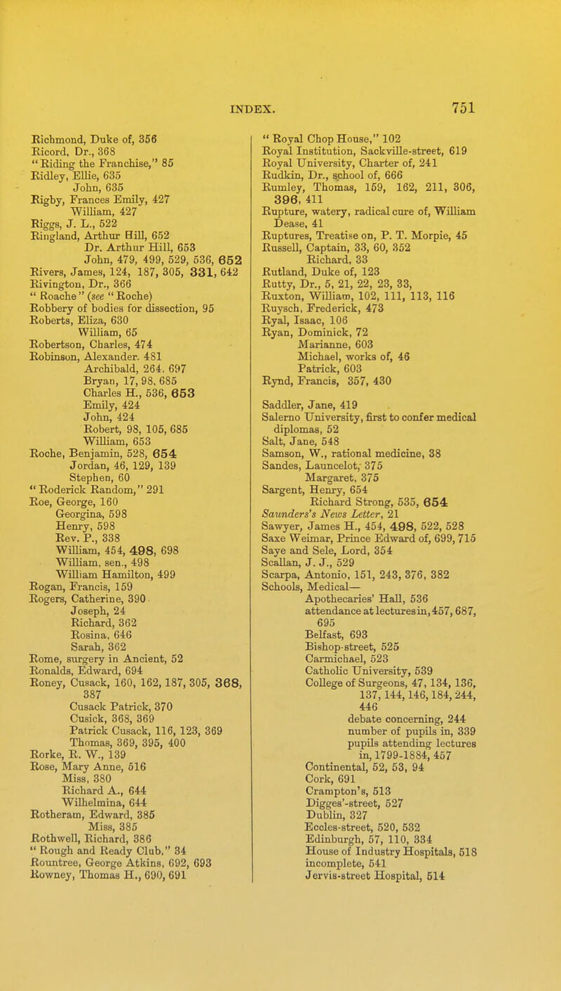 Richmond, Duke of, 356 Ricord, Dr., 368  Riding the Franchise, 85 Ridley, Ellie, 635 John, 635 Rigby, Frances Emily, 427 William, 427 Riggs, J. L., 522 Ringland, Arthur Bill, 652 Dr. Arthur HilL 653 John, 479, 499, 529, 536, 652 Rivers, James, 124, 187, 305, 331, 642 Rivington, Dr., 366  Roache(see Roche) Robbery of bodies for dissection, 95 Roberts, Eliza, 630 William, 65 Robertson, Charles, 474 Robinson, Alexander. 481 Archibald, 264. 697 Bryan, 17, 98. 685 Charles H., 536, 653 Emily, 424 John, 424 Robert, 98, 105, 685 William, 653 Roche, Benjamin, 528, 654 Jordan, 46, 129, 139 Stephen, 60  Roderick Random, 291 Roe, George, 160 Georgina, 598 Henry, 598 Rev. P., 338 William, 454, 498, 698 William, sen., 498 William Hamilton, 499 Rogan, Francis, 159 Rogers, Catherine, 390 Joseph, 24 Richard, 362 Rosina. 646 Sarah, 362 Rome, surgery in Ancient, 52 Ronalds, Edward, 694 Roney, Cusack, 160, 162,187, 305, 368, 387 Cusack Patrick, 370 Cusick, 368, 369 Patrick Cusack, 116, 123, 369 Thomas, 369, 395, 400 Rorke, R. W., 139 Rose, Mary Anne, 516 Miss, 380 Richard A., 644 Wilhelmina, 644 Rotheram, Edward, 385 Miss, 385 Roth well, Richard, 386  Rough and Ready Club. 34 Rountree, George Atkins, 692, 693 Rowney, Thomas H., 690, 691  Royal Chop House, 102 Royal Institution, Sackville-street, 619 Royal University, Charter of, 241 Rudkin, Dr., school of, 666 Rumley, Thomas, 159, 162, 211, 306, 396, 411 Rupture, watery, radical cure of, William Dease, 41 Ruptures, Treatise on, P. T. Morpie, 45 Russell, Captain, 33, 60, 352 Richard, 33 Rutland, Duke of, 123 Rutty, Dr., 5, 21, 22, 23, 33, Ruxton, William, 102, 111, 113, 116 Ruysch, Frederick, 473 Ryal, Isaac, 106 Ryan, Dominick, 72 Marianne, 603 Michael, works of, 46 Patrick, 603 Rynd, Francis, 357, 430 Saddler, Jane, 419 Salerno University, first to confer medical diplomas, 52 Salt, Jane, 548 Samson, W., rational medicine, 38 Sandes, Launcelot,' 375 Margaret, 375 Sargent, Henry, 654 Richard Strong, 535, 654 Saunders's News Letter, 21 Sawyer, James H., 454, 498, 522, 528 Saxe Weimar, Prince Edward of, 699, 715 Saye and Sele, Lord, 354 Scallan, J. J., 529 Scarpa, Antonio, 151, 243, 376, 382 Schools, Medical— Apothecaries' Hall, 536 attendance at lectures in, 457,687, 695 Belfast, 693 Bishop-street, 525 Carmichael, 523 Catholic University, 539 College of Surgeons, 47,134, 136, 137, 144,146,184, 244, 446 debate concerning, 244 number of pupils in, 339 pupils attending lectures in, 1799-1884, 457 Continental, 52, 53, 94 Cork, 691 Crampton's, 513 Digges'-street, 527 Dublin, 327 Eccles-street, 520, 532 Edinburgh, 57, 110, 334 House of Industry Hospitals, 518 incomplete, 541 Jervis-street Hospital, 514