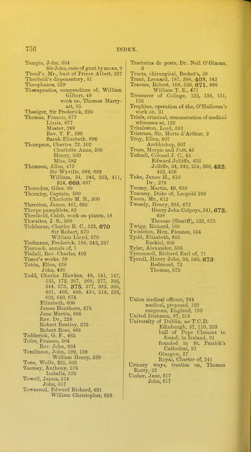 Temple, John, 684 Sir John, cure of gout by moxa, 9 Theed's, Mr., bust of Prince Albert, 227 Theobald's dispensatory, 61 Theophanes, 359 Therapeutics, compendium of, William Gilbert, 49 work on, Thomas Marry - att, 35 Thesiger, Sir Frederick, 220 Thomas, Francis, 677 Lizzie, 677 Master, 288 Eev. T. F., 596 Sarah Elizabeth. 696 Thompson, Charles, 72. 102 Charlotte Anne, 500 Henry, 500 Miss, 582 Thomson, Allen, 472 Sir Wyville, 688, 689 William, 34, 246, 253, 411, 624, 669, 697 Thorn don, Giles, 60 Thornley, Captain, 500 Charlotte M. B., 500 Thornton, James, 461, 685 Thorpe pamphlets, 82 Threlkeld, Caleb, work on plants, 18 Thwaites, 5. S., 300 Tichborne, Charles E. C, 525, 6 70 Sir Robert, 670 William Lloyd, 670 Tiedmann, Frederick, 188, 243, 287 Tiernach, annals of, 1 Tisdall, Eev. Charles, 402 Tissot's works, 39 Tobin, Ellen, 436 John,436 Todd, Charles Hawkes, 48, 141, 147, 155, 172, 267, 268, 277, 305, 344, 373, 375, 377, 382, 385, 401, 406, 409, 451, 518, 526, 622, 640, 674 Elizabeth, 600 James Henthorn, 376 Jane Martin, 666 Eev. Dr., 228 Eobert Bentley, 376 Eobert Eoss, 666 Todderick, G. F., 465 Toler, Frances, 664 Eev. John, 664 Tomlinson, John, 129, 159 William Henry, 529 Tone, Wolfe, 355, 602 Toomey, Anthony, 576 Isabella, 676 Towell, James, 514 John,517 Townsend, Edward Richard, 691 William Christopher, 693 Tractatus de peste, Dr. Neil O'Glacan, 6 Tracts, chirurgical, Becket's, 50 Trant, Leonard, 187, 306, 403, 542 Travers, Eobert, 108, 536, 671, 686 William T. E., 671 Treasurer of College, 123, 139, 151, 156 Trephine, operation of the, O'Halloran's work on, 31 Trials, criminal, remuneration of medical witnesses at, 192 Trimleston, Lord, 382 Tristram, Sir, Morte d'Arthur, 2 Troy, Ellen, 607 Archbishop, 607 Truss, Morpie and Pott, 45 Tufnell, Colonel J. C, 45 Edward Jolliffe, 456 Jolliffe, 34, 240, 254, 306, 422, 452, 456 Tuke, James H., 610 Dr., 278 Tuomy, Martin, 49, 686 Tuscany, Duke of, Leopold 280 Tuson, Mr., 612 Tweedy, Henry, 385, 672 Henry John Colpoys, 541, 6 72, 698 Thomas (Sheriff), 132, 673 Twigg, Eiehard, 160 Twisleton, Hon. Fiennes, 354 Tydd, Elizabeth, 605 Ezekiel, 605 Tyler, Alexander, 536 Tyrconnell, Eiehard Earl of, 71 Tyrrell, Henry John, 34, 540, 673 Eedmond, 72 Thomas, 673 Union medical officers, 244 medical, proposed. 192 surgeons, England, 193 United Irishmen, 87, 314 University of Dublin, see T.C.D. Edinburgh, 57, 110, 253 bull of Pope Clement to found, in Ireland, 91 founded in St. Patrick's Cathedral, 91 Glasgow, 57 Royal, Charter of, 241 Urinary ways, treatise on, Thomas Rutty, 23 Ussher, Jane, 617 John, 617