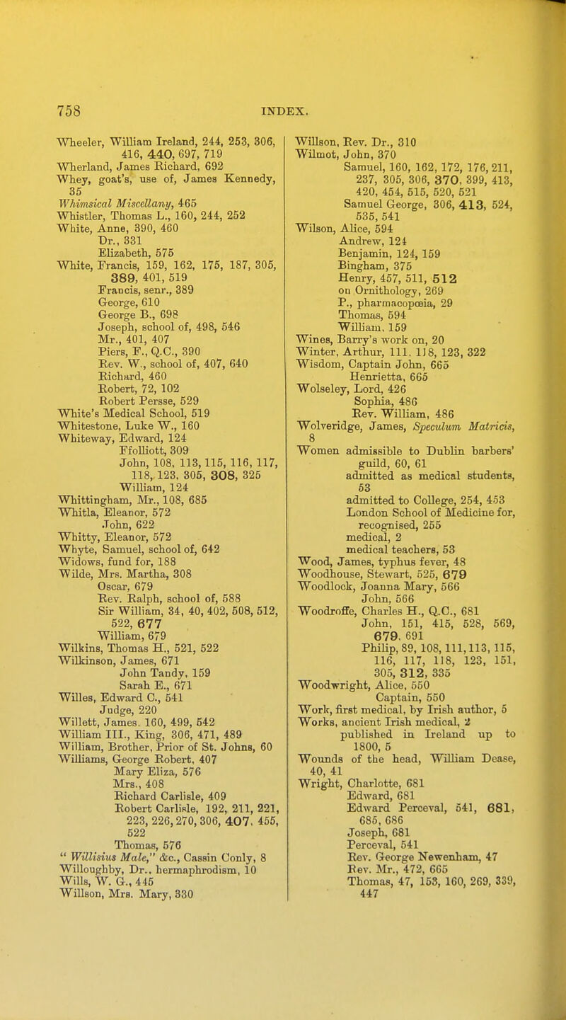 Wheeler, William Ireland, 244, 253, 306, 416, 440, 697, 719 Wherland, James Richard, 692 Whey, goat's, use of, James Kennedy, 35 Whimsical Miscellany, 465 Whistler, Thomas L., 160, 244, 252 White, Anne, 390, 460 Dr., 331 Elizabeth, 575 White, Francis, 159, 162, 175, 187, 305, 389, 401, 519 Francis, senr., 389 George, 610 George B., 698 Joseph, school of, 498, 546 Mr., 401, 407 Piers, F., Q.C., 390 Rev. W., school of, 407, 640 Richard, 460 Robert, 72, 102 Robert Persse, 529 White's Medical School, 519 Whitestone, Luke W., 160 Whiteway, Edward, 124 FfoUiott, 309 John, 108, 113,115, 116, 117, 118, 123. 305, 308, 325 William, 124 Whittingham, Mr., 108, 685 Whitla, Eleanor, 572 John, 622 Whitty, Eleanor, 572 Whyte, Samuel, school of, 642 Widows, fund for, 188 Wilde, Mrs. Martha, 308 Oscar, 679 Rev. Ralph, school of, 588 Sir William, 34, 40, 402, 508, 512, 522, 677 William, 679 Wilkins, Thomas H., 521, 522 Wilkinson, James, 671 John Tandy, 159 Sarah E., 671 Willes, Edward C, 541 Judge, 220 Willett, James. 160, 499, 542 William III., King, 306, 471, 489 William, Brother, Prior of St. Johns, 60 Williams, George Robert, 407 Mary Eliza, 576 Mrs., 408 Richard Carlisle, 409 Robert Carlisle, 192, 211, 221, 223, 226,270,306, 407. 455, 522 Thomas, 576  Willisius Male, &c, Cassin Conly, 8 Willoughby, Dr., hermaphrodism, 10 Wills, W. G., 445 Willson, Mrs. Mary, 330 Willson, Rev. Dr., 310 Wilmot, John, 370 Samuel, 160, 162, 172, 176, 211, 237, 305, 306, 370, 399, 413, 420, 454, 515, 520, 521 Samuel George, 306, 413, 524, 535, 541 Wilson, Alice, 594 Andrew, 124 Benjamin, 124, 159 Bingham, 375 Henry, 457, 511, 512 on Ornithology, 269 P., pharmacopoeia, 29 Thomas, 594 William, 159 Wines, Barry's work on, 20 Winter, Arthur, 111. 1)8, 123, 322 Wisdom, Captain John, 665 Henrietta, 665 Wolseley, Lord, 426 Sophia, 486 Rev. William, 486 Wolveridge, James, Speculum Matricis, 8 Women admissible to Dublin barbers' guild, 60, 61 admitted as medical students, 53 admitted to College, 254, 453 London School of Medicine for, recognised, 255 medical, 2 medical teachers, 53 Wood, James, typhus fever, 48 Woodhouse, Stewart, 525, 679 Woodlock, Joanna Mary, 566 John, 566 Woodroffe, Charles H., Q.C., 681 John, 151, 415, 528, 569, 6 79. 691 Philip, 89, 108,111,113, 115, 116, 117, 118, 123, 151, 305, 3 1 2, 335 Woodwright, Alice, 550 Captain, 550 Work, first medical, by Irish author, 5 Works, ancient Irish medical, 2 published in Ireland up to 1800, 5 Wounds of the head, William Dease, 40, 41 Wright, Charlotte, 681 Edward, 681 Edward Perceval, 541, 681, 685, 686 Joseph, 681 Perceval, 541 Rev. George Newenham, 47 Rev. Mr., 472, 665 Thomas, 47, 153, 160, 269, 339, 447