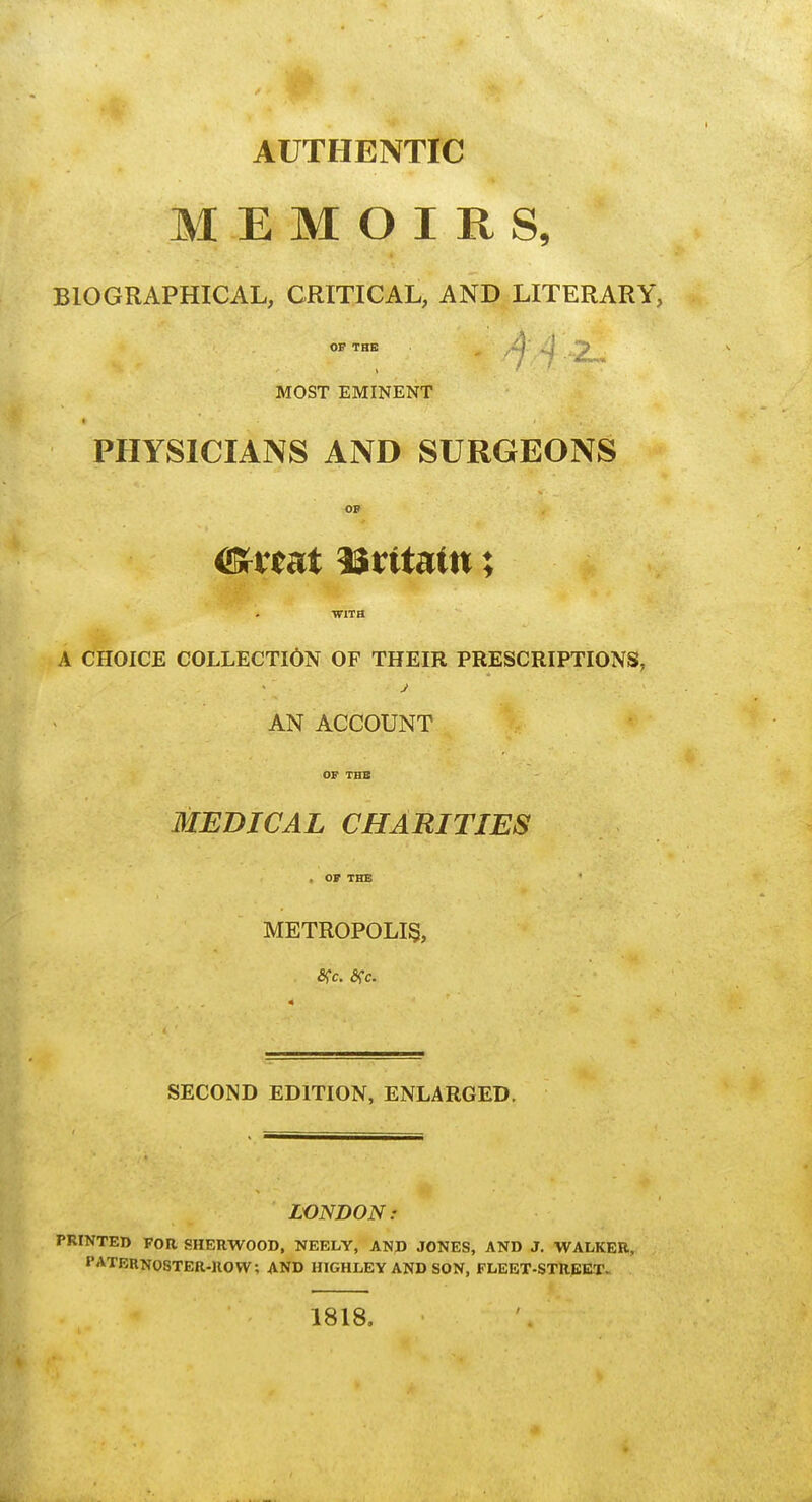 AUTHENTIC MEMOIRS, BIOGRAPHICAL, CRITICAL, AND LITERARY, OF THE MOST EMINENT PHYSICIANS AND SURGEONS OP WITH A CHOICE COLLECTION OF THEIR PRESCRIPTIONS, AN ACCOUNT OF THB MEDICAL CHARITIES , OF THB METROPOLIS, SECOND EDITION, ENLARGED. LONDON: PRINTED FOR SHERWOOD, NEELY, AND JONES, AND J. WALKER, PATERNOSTER-UOW; AND HIGHLEY AND SON, FLEBT-STREKT. 1818,
