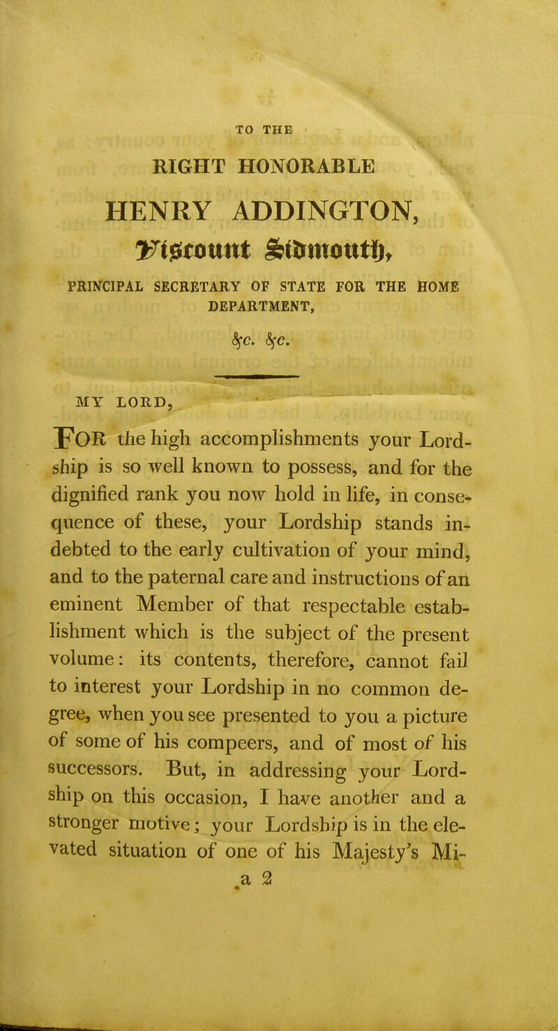 TO THE RIGHT HONORABLE HENRY ADDINGTON, PRINCIPAL SECRETARY OF STATE FOR THE HOME DEPARTMENT, MY LORD, For the high accomplishments your Lord- ship is so well known to possess, and for the dignified rank you now hold in life, in conse- quence of these, your Lordship stands in- debted to the early cultivation of your mind, and to the paternal care and instructions of an eminent Member of that respectable estab- lishment which is the subject of the present volume: its contents, therefore, cannot fail to interest your Lordship in no common de- gree, when you see presented to you a picture of some of his compeers, and of most of his successors. But, in addressing your Lord- ship on this occasion, I have another and a stronger motive; your Lordship is in the ele- vated situation of one of his Majesty's Mi- a 2