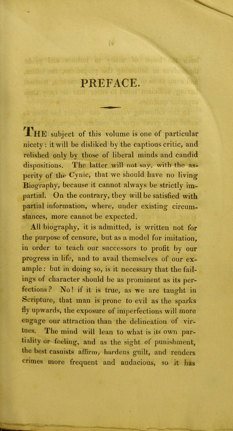 PREFACE. The subject of this volume is one of particular nicety : it will be disliked by the captious critic, and relished only by those of liberal minds and candid dispositions. The latter will not say, with the as- perity of the Cynic, that we should have no living Biography, because it cannot always be strictly im- partial. On the contrary, they will be satisfied with partial information, where, under existing circum- stances, more cannot be expected. All biography, it is admitted, is written not for the purpose of censure, but as a model for imitation, in order to teach our successors to profit by our progress in life, and to avail themselves of our ex- ample : but in doing so, is it necessary that the fail- ings of character should be as prominent as its per- fections ? No! if it is true, as we are taught in Scripture, that man is prone to evil as the sparks fly upwards, the exposure of imperfections will more engage our attraction than the delineation of vir- tues. The mind will lean to what is it* own par- tiality or feeling, and as the sight of punishment, the best casuists affirm, hardens guilt, and renders crimes more frequent and audacious, so it has