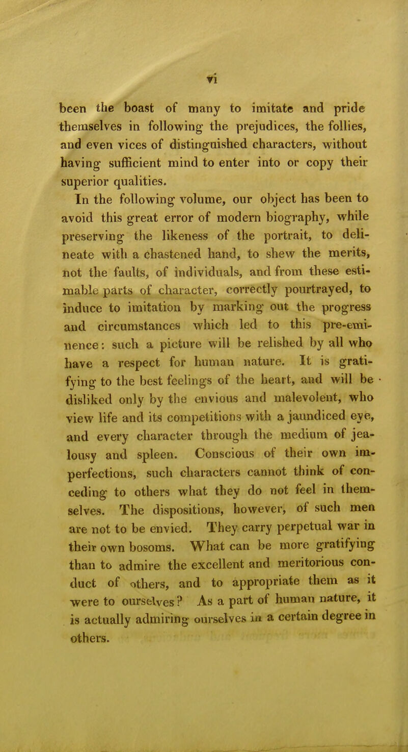 ri been the boast of many to imitate and pride themselves in following the prejudices, the follies, and even vices of disting-uished characters, without having sufficient mind to enter into or copy their superior qualities. In the following volume, our object has been to avoid this great error of modern biography, while preserving the likeness of the portrait, to deli- neate with a chastened hand, to shew the merits, not the faults, of individuals, and from these esti- mable parts of character, correctly pourtrayed, to induce to imitation by marking out the progress and circumstances which led to this pre-emi- nence : such a picture will be relished by all who have a respect for human nature. It is grati- fying to the best feelings of the heart, and will be disliked only by the envious and malevolent, who view life and its competitions with a jaundiced eye, and every character through the medium of jea- lousy and spleen. Conscious of their own im- perfections, such characters cannot think of con- ceding to others what they do not feel in them- selves. The dispositions, however, of such men are not to be envied. They carry perpetual war in their own bosoms. What can be more gratifying than to admire the excellent and meritorious con- duct of others, and to appropriate them as it were to ourselves? As a part of human nature, it is actually admiring ourselves in a certain degree in others.