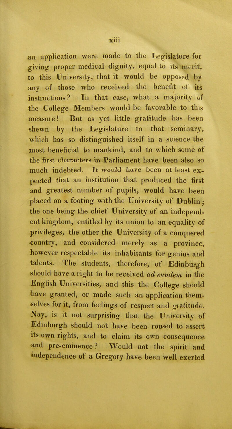 an application were luade to the Legislature for giving proper medical dignity, equal to its merit, to this University, that it would be opposed by any of those who received the benefit of its instructions? In that case, what a majority of the Colleare Members would be favorable to this measure! But as yet little gratitude has been shewn by the Legislature to that seminary, which has so distinguished itself in a science the most beneficial to mankind, and to which some of the first characters in Parliament have been also so much indebted. It would have been at least ex- pected that an institution that produced the first and greatest number of pupils, would have been placed on a footing with the University of Dublin; the one being the chief University of an independ- ent kingdom, entitled by its union to an equality of privileges, the other the University of a conquered <;ountry, and considered merely as a province, however respectable its inhabitants for genius and talents. The students, therefore, of Edinburgh should have a right to be received ad eundem in the English Universities, and this the College should have granted, or made such an application them- selves for it, from feelings of respect and gratitude. Nay, is it not surprising that the University of Edinburgh should not have been roused to assert its own rights, and to claim its own consequence and pre-eminence? Would not the spirit and andependence of a Gregory have been well exerted