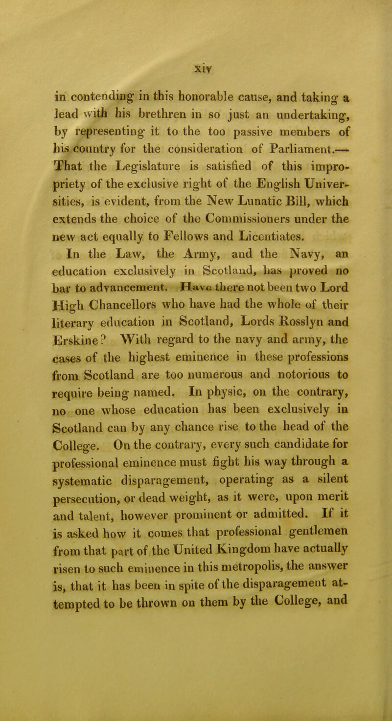 in contending in this honorable cause, and taking- a lead with his brethren in so just an undertaking-, by representing it to the too passive members of his country for the consideration of Parliament.— That the Legislature is satisfied of this impro- priety of the exclusive right of the English Univer- sities, is evident, from the Nevi^ Lunatic Bill, which extends the choice of the Commissioners under the new act equally to Fellows and Licentiates. In the Law, the Army, and the Navy, an education exclusively in Scotland, has proved no bar to advancement. H-ave there not been two Lord High Chancellors who have had the whole of their literary education in Scotland, Lords Rosslyn and Erskine ? With regard to the navy and army, the cases of the highest eminence in these professions from Scotland are too numerous and notorious to require being named. In physic, on the contrary, no one whose education has been exclusively in Scotland can by any chance rise to the head of the College. On the contrary, every such candidate for professional eminence must fight his way through a systematic disparagement, operating as a silent persecution, or dead weight, as it were, upon merit and talent, however prominent or admitted. If it is asked how it comes that professional gentlemen from that part of the United Kingdom have actually risen to such eininence in this metropolis, the answer is, that it has been in spite of the disparagement at- tempted to be thrown on them by the College, and