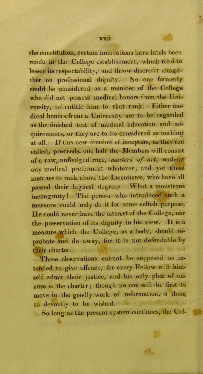 the constitution, certain innovations have lately been made in the College establisliraent, which tend to lessen its respectability, and throw discredit altoge- ther on professional dignity. No one formerly could be considered as a member of the College who did not possess medical honors from the Uni- versity, to entitle him to that rank. Either me- dical honors from a University are to be regarded as the finished test of medical education and ac- quirements, or they are to be considered as nothing at all. If this new division of inceptors, as they are called, proceeds, one half the Members will consist of a raw, unfledged race, masters of ai t, without any medical preferment whatever; and yet these men are to rank above the Licentiates, who have all passed their highest degrees. What a moustrous incongruity! The person who introduced such a measure could only do it for some selfish purpose. He could never have the interest of the College, nor the preservation of its dignity in his view. It is a measure which the College, as a body, should re- probate and do away, for it is not defendable by their charter. These observations cannot be supposed as in- tended to give offence, for every Fellow will him- self admit their justice, and his only plea of ex- cuse is the charter; though no one will be first to move in the goodly work of reformation, a thing so devoutly to be wished. ,w So long as the present system continues, the Col-