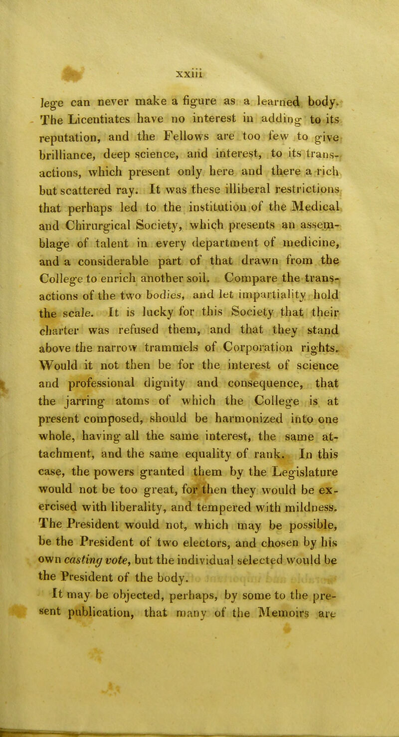 leg-e can never make a figure as a learned body. The Licentiates have no interest in adding to its reputation, and the Fellows are too few to give- brilliance, deep science, and interest, to its trans^f actions, which present only here and there a rich but scattered ray. It was these illiberal restrictions that perhaps led to the institution of the Medical, and Chirarg-ical Society, which presents an assem- blage of talent in every department of medicine, and a considerable part of that drawn from the Colleg-e to enrich another soil. Compare the trans-i actions of the two bodies, and let impartiality hold the scale. It is lucky for this Society that their charter was refused them, and that they stand above the narrow trammels of Corporation rights.. Would it not then be for the interest of science and professional dignity and consequence, that the jarring atoms of which the College is at present composed, should be harmonized into one whole, having all the same interest, the same at- tachment, and the same equality of rank. In this case, the powers granted them by the Legislature would not be too great, forvthen they would be ex- ercised with liberality, and tempered with mildness. The President would not, which may be possible, be the President of two electors, and chosen by his own casting vote, but the individual selected would be the President of the body. It may be objected, perhaps, by some to the pre- sent publication, that many of the Memoirs are