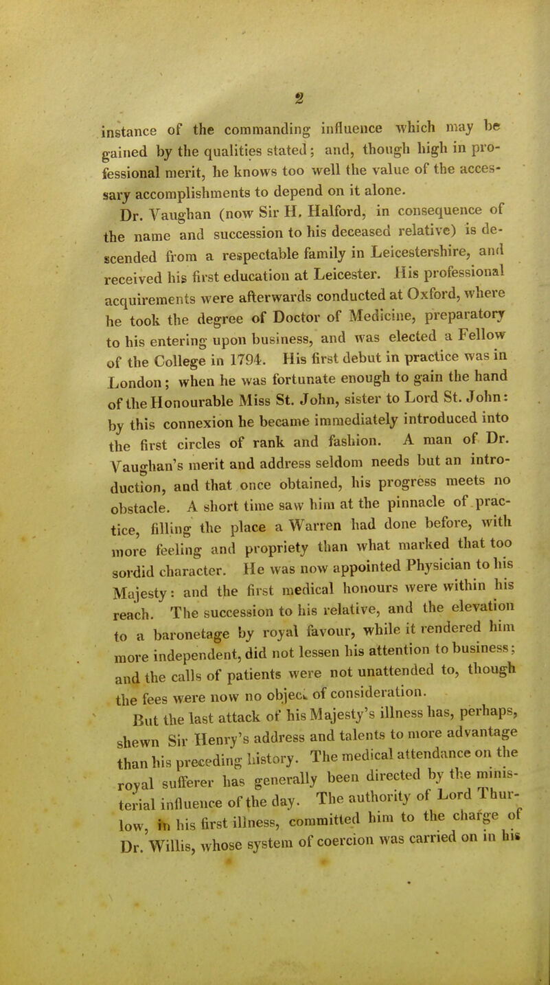 instance of the commanding influence which may be gained by the qualities stated; and, though high in pro- fessional merit, he knows too well the value of the acces- sary accomplishments to depend on it alone. Dr. Vaughan (now Sir H. Halford, in consequence of the name and succession to his deceased relative) is de- scended from a respectable family in Leicestershire, and received his first education at Leicester. His professional acquirements were afterwards conducted at Oxford, where he took the degree of Doctor of Medicine, preparatory to his entering upon business, and was elected a Fellow of the College in 1794. His first debut in practice was in London; when he was fortunate enough to gain the hand of the Honourable Miss St. John, sister to Lord St. John: by this connexion he became immediately introduced into the first circles of rank and fashion. A man of Dr. Vaughan's merit and address seldom needs but an intro- duction, and that once obtained, his progress meets no obstacle. A short time saw him at the pinnacle of prac- tice, filling the place a Warren had done before, with more feeling and propriety than what marked that too sordid character. He was now appointed Physician to his Majesty: and the first medical hojiours were within his reach. The succession to his relative, and the elevation to a baronetage by royal favour, while it rendered him more independent, did not lessen his attention to business; and the calls of patients were not unattended to, though the fees w«re now no objecw of consideration. But the last attack of his Majesty's illness has, perhaps, shewn Sir Henry's address and talents to more advantage than his preceding history. The medical attendance on the royal sufferer has generally been directed by the minis- terial influence of the day. The authority of Lord Thur- low, his first illness, committed him to the charge of Dr Willis, whose system of coercion was carried on m his