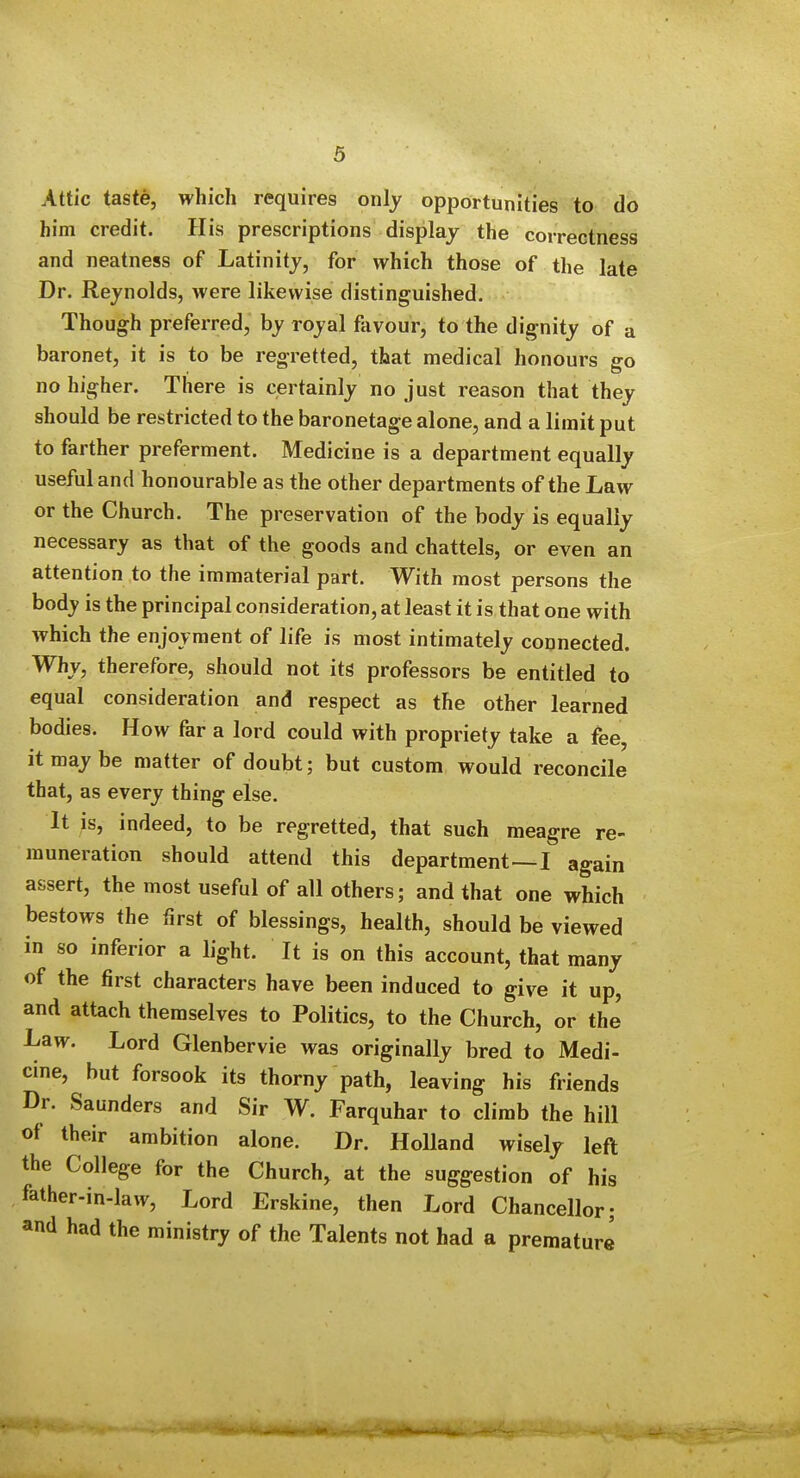 Attic taste, which requires only opportunities to do him credit. His prescriptions display the correctness and neatness of Latinity, for which those of the late Dr. Reynolds, were likewise distinguished. Though preferred, by royal favour, to the dignity of a baronet, it is to be regretted, that medical honours go no higher. There is certainly no just reason that they should be restricted to the baronetage alone, and a limit put to farther preferment. Medicine is a department equally useful and honourable as the other departments of the Law or the Church. The preservation of the body is equally necessary as that of the goods and chattels, or even an attention to the immaterial part. With most persons the body is the principal consideration, at least it is that one with which the enjoyment of life is most intimately connected. Why, therefore, should not its professors be entitled to equal consideration and respect as the other learned bodies. How far a lord could with propriety take a fee, it may be matter of doubt; but custom would reconcile that, as every thing else. It is, indeed, to be regretted, that such meagre re- muneration should attend this department—I again assert, the most useful of all others; and that one which bestows the first of blessings, health, should be viewed in so inferior a light. It is on this account, that many of the first characters have been induced to give it up, and attach themselves to Politics, to the Church, or the Law. Lord Glenbervie was originally bred to Medi- cine, but forsook its thorny path, leaving his friends Dr. Saunders and Sir W. Farquhar to climb the hill of their ambition alone. Dr. Holland wisely left the College for the Church, at the suggestion of his father-in-law. Lord Erskine, then Lord Chancellor; and had the ministry of the Talents not had a premature