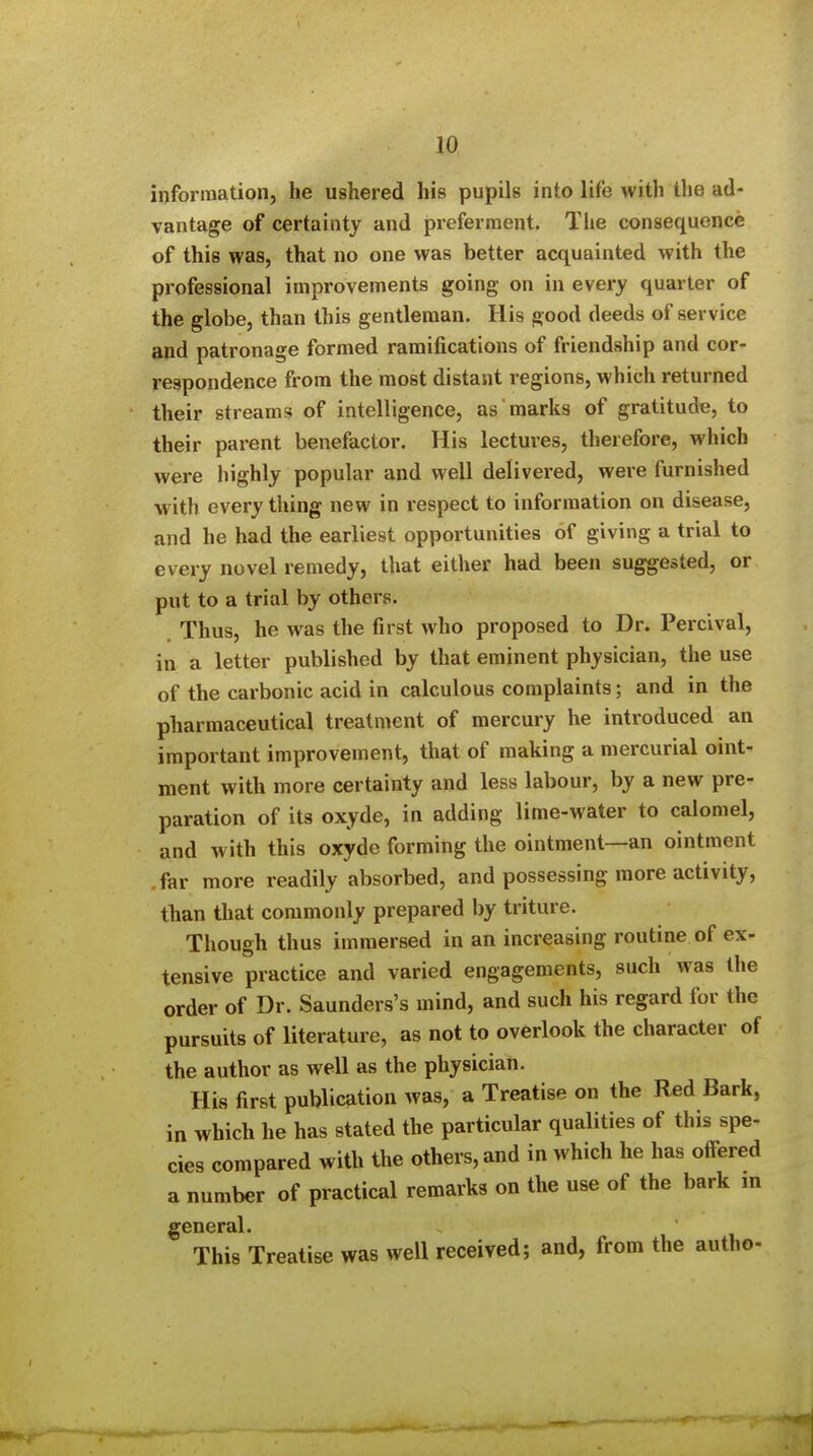 information, he ushered his pupils into life with the ad- vantage of certainty and preferment. The consequence of this was, that no one was better acquainted with the professional improvements going on in every quarter of the globe, than this gentleman. His good deeds of service and patronage formed ramifications of friendship and cor- respondence from the most distant regions, which returned their streams of intelligence, as marks of gratitude, to their parent benefactor. His lectures, therefore, which were highly popular and well delivered, were furnished with every thing new in respect to information on disease, and he had the earliest opportunities of giving a trial to every novel remedy, that either had been suggested, or put to a trial by others. Thus, he was the first who proposed to Dr. Percival, in a letter published by that eminent physician, the use of the carbonic acid in calculous complaints; and in the pharmaceutical treatment of mercury he introduced an important improvement, that of making a mercurial oint- ment with more certainty and less labour, by a new pre- paration of its oxyde, in adding lime-water to calomel, and with this oxyde forming the ointment—an ointment .far more readily absorbed, and possessing more activity, than that commonly prepared by triture. Though thus immersed in an increasing routine of ex- tensive practice and varied engagements, such was the order of Dr. Saunders's mind, and such his regard for the pursuits of literature, as not to overlook the character of the author as well as the physician. His first publication was, a Treatise on the Red Bark, in which he has stated the particular qualities of this spe- cies compared with the others, and in which he has offered a number of practical remarks on the use of the bark m general. This Treatise was well received; and, from the autho-