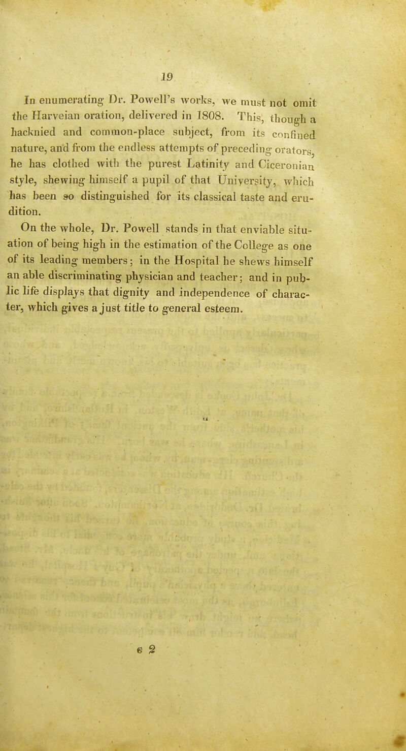 In enumerating- Dr. Powell's works, we must not omit the Harveian oration, delivered in 1808. This, though a hacknied and common-place subject, from its confined nature, and from the endless attempts of preceding- orators he has clothed with the purest Lgitinity and Ciceronian stjle, shewing himself a pupil of that Uniyersitj, which has been so distinguished for its classical taste and eru- dition. On the whole. Dr. Powell stands in that enviable situ- ation of being high in the estimation of the College as one of its leading members; in the Hospital he shews himself an able discriminating physician and teacher; and in pub- lic life displays that dignity and independence of charac- ter, which gives a just title to general esteem. 1-i