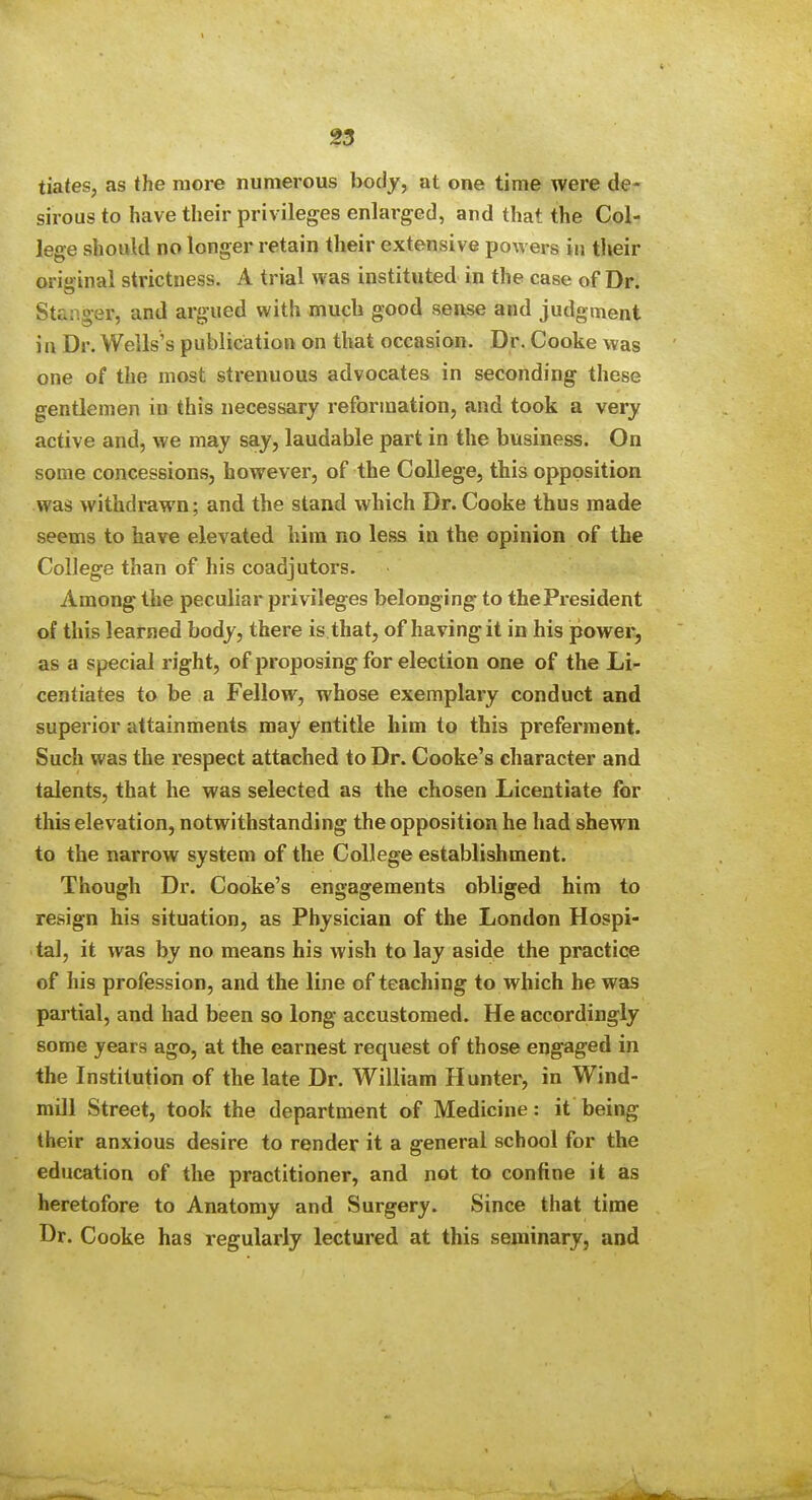 tiates, as the more numerous body, at one time were de- sirous to have their privileges enlarged, and that the Col- lege should no longer retain their extensive poAvers in their original strictness. A trial was instituted in the case of Dr. Stanger, and argued with much good sense and judgment in Dr. Wells's publication on that occasion. Dr. Cooke was one of the most strenuous advocates in seconding these gentlemen in this necessary reformation, and took a very active and, we may say, laudable part in the business. On some concessions, however, of the College, this opposition was withdrawn; and the stand which Dr. Cooke thus made seems to have elevated him no less in the opinion of the College than of his coadjutors. Among the peculiar privileges belonging to the President of this learned body, there is that, of having it in his powei', as a special right, of proposing for election one of the Li- centiates to be a Fellow, whose exemplary conduct and superior attainments may entitle him to this preferment. Such was the respect attached to Dr. Cooke's character and talents, that he was selected as the chosen Licentiate for this elevation, notwithstanding the opposition he had shewn to the narrow system of the College establishment. Though Dr. Cooke's engagements obliged him to resign his situation, as Physician of the London Hospi- tal, it was by no means his wish to lay aside the practice of his profession, and the line of teaching to which he was partial, and had been so long accustomed. He accordingly some years ago, at the earnest request of those engaged in the Institution of the late Dr. William Hunter, in Wind- mill Street, took the department of Medicine: it being their anxious desire to render it a general school for the education of the practitioner, and not to confine it as heretofore to Anatomy and Surgery. Since that time Dr. Cooke has regularly lectured at this seminary, and ^