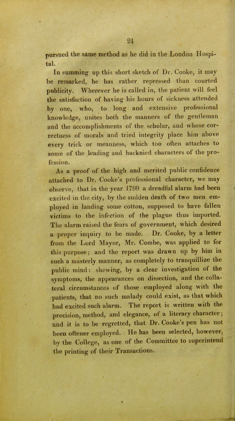 pursued the same method as he did in the London Hospi- tal. In summing up this short sketch of Dr. Cooke, it may be remarked, he has rather repressed than courted publicity. Wherever he is called in, the patient will feel the satisfaction of having his hours of sickness attended by one, who, to long and extensive professional knowledge, unites both the manners of the gentleman and the accomplishments of the scholar, and whose cor- rectness of morals and tried integrity place him above every trick or meanness, which too often attaches to Bome of the leading and hacknied characters of the pro- fession. As a proof of the high and merited public confidence attached to Dr. Cooke's professional character, we may observe, that in the year 1799 a dreadful alarm had been excited in the city, by the sudden death of two men em- ployed in landing some cotton, supposed to have fallen victims to the infection of the plague thus imported. The alarm raised the fears of government, which desired a proper inquiry to be made. Dr. Cooke, by a letter from the Lord Mayor, Mr. Combe, was applied to for this purpose; and the report was drawn up by him in such a masterly manner, as completely to tranquillize the public mind: shewing, by a clear investigation of the symptoms, the appearances on dissection, and the colla- teral circumstances of those employed along with the patients, that no such malady could exist, as that which had excited such alarm. The report is written with the precision, method, and elegance, of a literary character; and it is to be regretted, that Dr. Cooke's pen has not been oftener employed. He has been selected, however, by the College, as one of the Committee to superintend the printing of their Transactions.