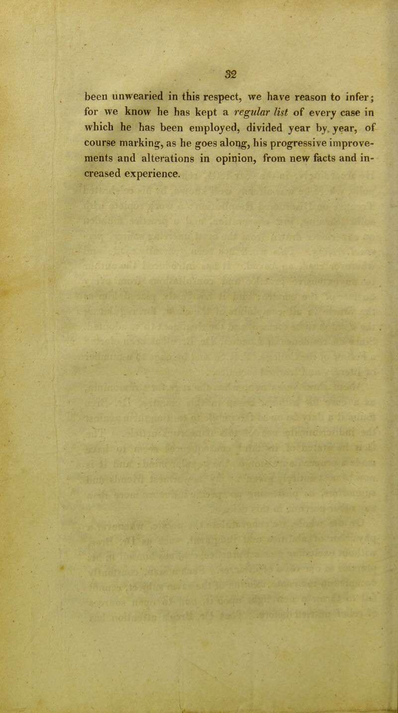 been unwearied in this respect, we have reason to infer; for we know he has kept a regular list of every case in which he has been employed, divided year by, year, of course marking, as he goes along, his progressive improve- ments and alterations in opinion, from new facts and in- creased experience.