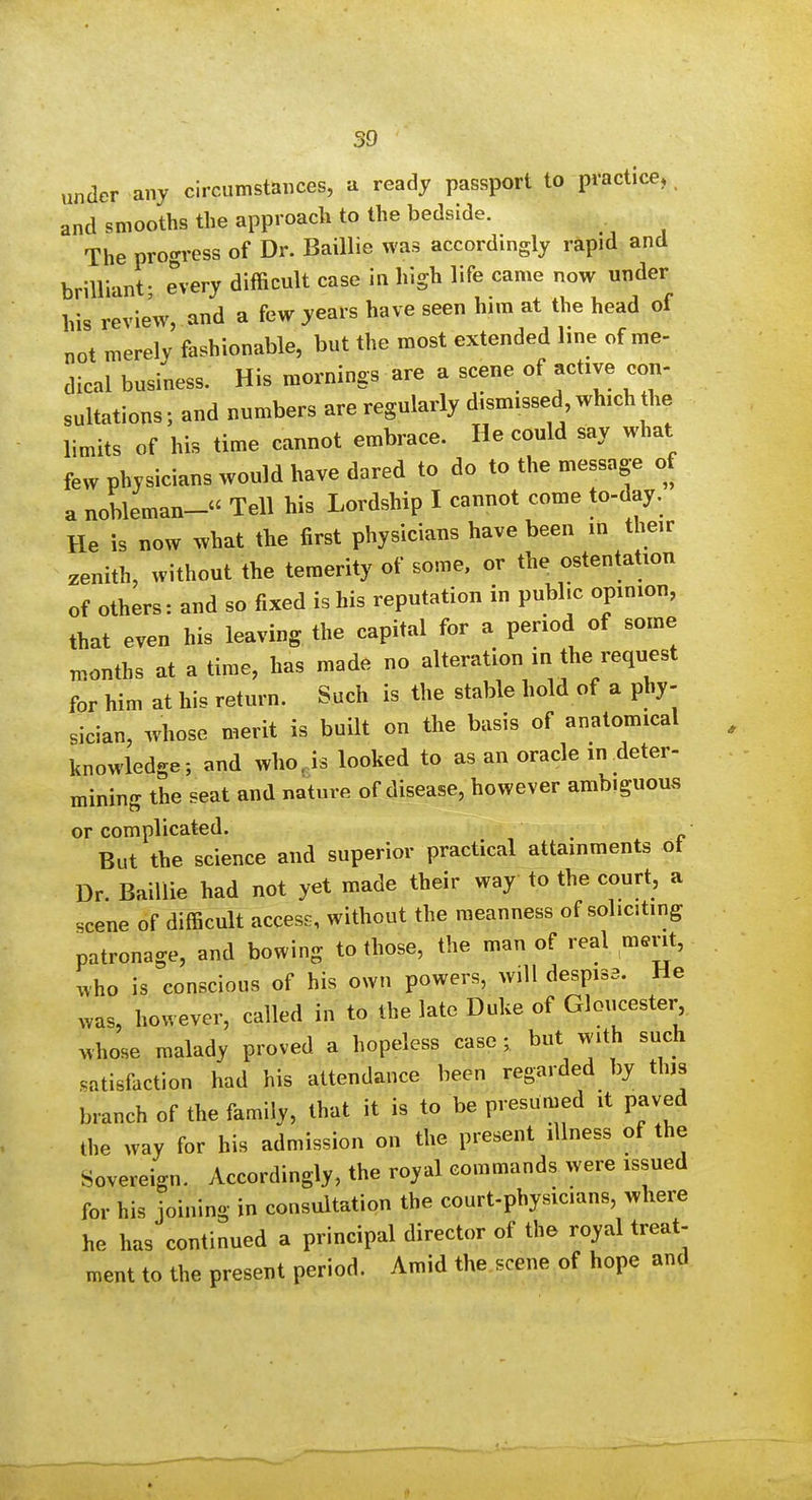 under any circumstances, a ready passport to practice, and smooths the approach to the bedside. The progress of Dr. Baillie was accordingly rapid and brilliant- every difficult case in high life came now under his review, and a few years have seen him at the head of not merely fashionable, but the most extended line of me- dical business. His mornings are a scene of active con- sultations; and numbers are regularly dismissed which the limits of his time cannot embrace. He could say what few physicians would have dared to do to the message of a nobleman- Tell his Lordship I cannot come to-day. He is now what the first physicians have been in their zenith, without the temerity of some, or the ostentation of others: and so fixed is his reputation in public opinion, that even his leaving the capital for a period of some Tnonths at a time, has made no alteration in the request for him at his return. Such is the stable hold of a phy- sician, whose merit is built on the basis of anatomical knowledge; and who. is looked to as an oracle in deter- mining the seat and nature of disease, however ambiguous or complicated. But the science and superior practical attainments ot Dr. Baillie had not yet made their way to the court, a scene of difficult access, without the meanness of soliciting patronage, and bowing to those, the man of real merit, ^vho is conscious of his own powers, will despisa. He ^vas, however, called in to the late Duke of Gloucester whose malady proved a hopeless case; but with such satisfaction had his attendance been regarded by this branch of the family, that it is to be presumed it paved the way for his admission on the present illness of the Sovereign. Accordingly, the royal commands were issued for his joining in consultation the court-physicians, where he has continued a principal director of the royal treat- ment to the present period. Amid the scene of hope and