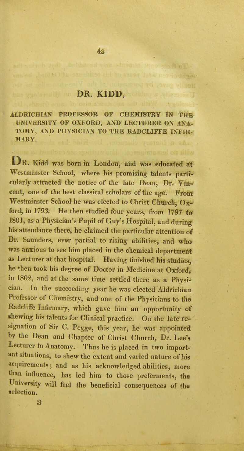 DR. KIDD, ALDRICHIAN PROFESSOR OF CHEMISTRY IN tllE UNIVERSITY OF OXFORD, AND LECTURER ON ANA- TOMY, AND PHYSICIAN TO THE RADCLIFFE INFIR-: MARY. Dr Kidd was born in London, and was educated at Westminster School, where his promising talents parti-^ cularly attracted the notice of the late Dean, Dr. Vin- cent, one of the best classical scholars of the age. From Westminster School he was elected to Christ Church, Ox^ ford, in 1793. He then studied four years, from 1797 to 1801, as a Physician's Pupil of Guy's Hospital, and during his attendance there, he claimed the particular attention of Dr. Saunders, ever partial to rising abilities, and who was anxious to see him placed in the chemical departmeilt as Lecturer at that hospital. Having finished his studies, he then took his degree of Doctor in Medicine at Oxford, in 1802, and at the same time settled there as a Physi-^ cian. In the succeeding y6ar he was elected Aldfichian Professor of Chemistry, and one of the Physicians to the Radcliffe Infirmary, which gave him an opportunity of shewing his talents for Clinical practice. On the late re- signation of Sir C. Pegge, this year, he was appointed by the Dean and Chapter of Christ Church, Dr. Lee's Lecturer in Anatomy. Thus he is placed in two import- ant situations, to shew the extent and varied nature of his acquirements; and as his acknowledged abilities, more than influence, has led him to those preferments, the University will feel the beneficial consequences of the selection. 3