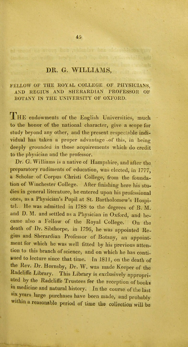 DR. G. WILLIAMS, FELLOW OF THE ROYAL COLLEGE OF PHYSICIANS, AND REGIUS AND SHERARDIAN PROFESSOR OF BOTANY IN THE UNIVERSITY OF OXFORD. The endowments of the English Universities, much to the honor of the national character, give a scope for studj bejond any other, and the present respectable indi- vidual has taken a proper advantage of this, in being deeply grounded in those acquirements which do credit to the physician and the professor. Dr. G. Williams is a native of Hampshire, and after the preparatory rudiments of education, was elected, in 1777, a Scholar of Corpus Christi College, from the founda- tion of Winchester College. After finishing here his stu- dies in general literature, he entered upon his professional ones, as a Physician's Pupil at St. Bartholomew's Hospi- tal. He was admitted in 1788 to the degrees of B. M. and D. M. and settled as a Physician in Oxford, and be- came also a Fellow of the Royal College. On the death of Dr. Sibthorpe, in 1796, he was appointed Re- gius and Sherardian Professor of Botany, an appoint- ment for which he was well fitted by his previous atten- tion to this branch of science, and on which he has conti- nued to lecture since that time. In 1811, on the death of the Rev. Dr. Hornsby, Dr. W. was made Keeper of the RadclifFe Library. This Library is exclusively appropri- ated by the Radcliffe Trustees for the reception of books in medicine and natural history. In the course of the last SIX years large purchases have been made, and probably within a reasonable period of time the collection will be