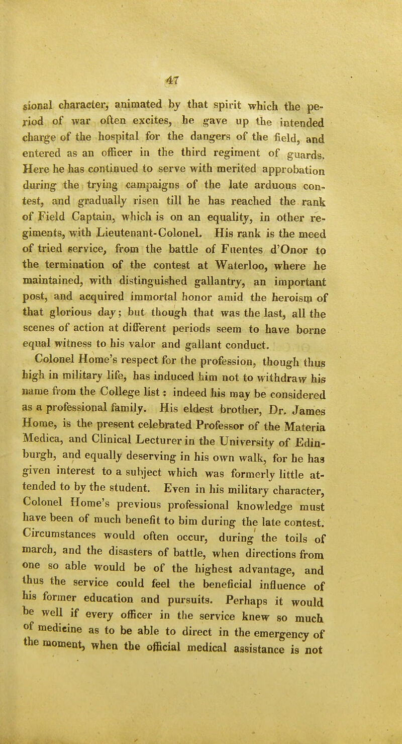 sional character, animated bj that spirit which the pe- riod of war often excites, he gave up the intended charge of the hospital for the dangers of the field, and entered as an officer in the third regiment of guards. Here he has continued to serve with merited approbation during the trying campaigns of the late arduous con- test, and gradually risen till he has reached the. rank of Field Captain, which is on an equality, in other re- giments, with Lieutenant-Colonel. His rank is the meed of tried eervice, from the battle of Fuentes d'Onor to the termination of the contest at Waterloo, where he maintained, with distinguished gallantry, an important post, and acquired immortal honor amid the heroism of that glorious day; but though that was the last, all the scenes of action at different periods seem to have borne equal witness to his valor and gallant conduct. Colonel Home's respect for the profession, though thus high in military life, has induced him not to withdraw his name from the College list: indeed his may be considered as a professional family. His eldest brother, Dr. James Home, is the present celebrated Professor of the Materia Medica, and Clinical Lecturer in the University of Edin- burgh, and equally deserving in his own walk, for he haa given interest to a subject which was formerly little at- tended to by the student. Even in his military character, Colonel Home's previous professional knowledge must have been of much benefit to bim during the late contest. Circumstances would often occur, during' the toils of march, and the disasters of battle, when directions from one so able would be of the highest advantage, and thus the service could feel the beneficial influence of his former education and pursuits. Perhaps it would he well if every officer in the service knew so much of medicine as to be able to direct in the emergency of the moment, when the official medical assistance is not