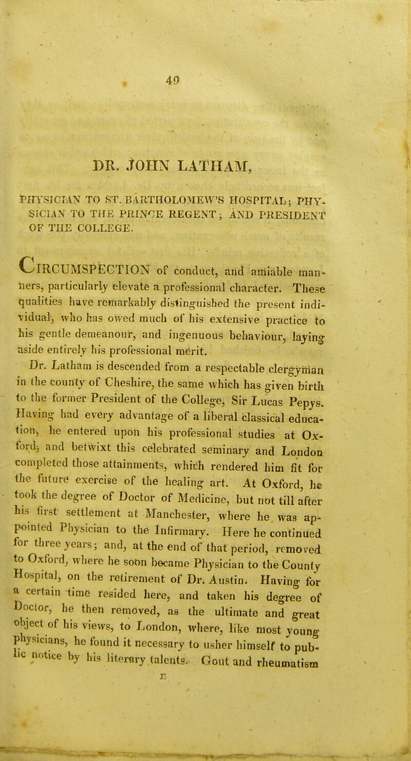 DR. John latham, J'HYSICJAN TO ST. BARTHOLOMEW'S HOSPITAL; PHY- SICIAN TO THE PRINCE REGENT; AND PRESIDENT OF THE COLLEGE. Circumspection of conduct, and amiable man^ iiers, particularly elevate a professional character. These qualities have remarkablj distinguished the present indi- vidual, who has owed much of his extensive practice to bis gentle demeanour, and ingenuous behaviour, lading- iaside entirely his professional m^rit. Dr. Latham is descended from a respectable clergjiiian in the county of Cheshire, the same which has given birth to the former President of the College, Sir Lucas Pepjs. Having had every advantage of a liberal classical educa- tionj he entered upon his professional studies at Ox- ford^ and betwixt this celebrated seminary and London completed those attainments, which rendered him fit for the future exercise of the healing art. At Oxford, he took the degree of Doctor of Medicine, but not till after his first settlement at Manchester, where he was ap- pointed Physician to the Infirmary. Here he continued for three years; and, at the end of that period, removed to Oxford, where he soon became Physician to the County Hospital, on the retirement of Dr. Austin. Having for a certain time resided here, and taken his degree of Doctor, he then removed, as the ultimate and great object of his views, to London, where, like most young physicians, he found it necessary to usher himself to pub- lie notice by his literary talents. Gout and rheumatism r,