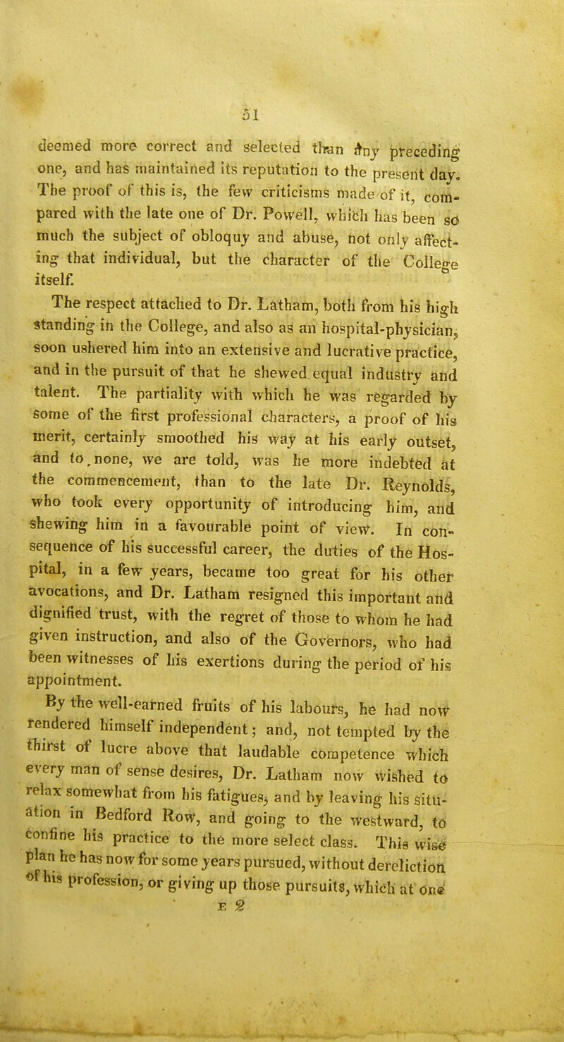 deemed more correct and selected than preceding one, and has maintained its reputation to the present day. The proof of this is, the few criticisms made of it, com- pared with the late one of Dr. Powell, which has been so much the subject of obloquj and abuse, not only affect- ing: that individual, but the character of the Colleo-e itself.  The respect attached to Dr. Latham, both from his high standing in the College, and also as an hospital-physician, soon ushered him into an extensive and lucrative practice, and in the pursuit of that he shewed equal industry and talent. The partiality with which he was regarded by some of the first professional characters, a proof of his merit, certainly smoothed his way at his early outset, and to,none, we are told, was he more indebted at the commencement, than to the late Dr. Reynolds, who took every opportunity of introducing him, and shewing him in a favourable point of view. In con- sequence of his successful career, the duties of the Hos- pital, in a few years, became too great for his other avocations, and Dr. Latham resigned this important and dignified trust, with the regret of those to whom he had given instruction, and also of the Govfernors, who had been witnesses of his exertions during the period of his appointment. By the well-earned fruits of his labours, he had now rendered himself independent; and, not tempted by the tTiirst of lucre above that laudable competence which every man of sense desires, Dr. Latham now wished to relax somewhat from his fatigues^ and by leaving his situ- ation in Bedford Row, and going to the westward, td confine hi3 practice to the more select class. This wis^ plan he has now for some years pursued, without dereliction of Ms profession, or giving up those pursuits, which at on<^